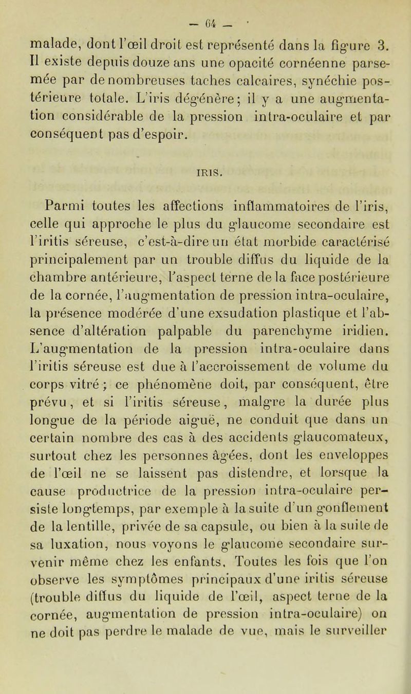 ~ (i4 — malade, dont l’œil droit est représenté dans la flg’ure 3. Il existe depuis douze ans une opacité cornéenne parse- mée par de nombreuses taches calcaires, synéchie pos- térieure totale. L’iris dég’énère; il y a une aug*menta- tion considérable de la pression inlra-oculaire et par conséquent pas d’espoir. IRIS. Parmi toutes les affections inflammatoires de l’iris, celle qui approche le plus du g'iaucome secondaire est l’iritis séreuse, c’est-à-dire un état morbide caractérisé principalement par un trouble diffus du liquide de la chambre antérieure, l’aspect terne de la face postérieure de la cornée, l’augmientation de pression inlra-oculaire, la présence modérée d’une exsudation plastique et l’ab- sence d’altération palpable du parenchyme iridien. L’aug’mentation de la pression intra-oculaire dans l’iritis séreuse est due à l’accroissement de volume du corps vitré ; ce phénomène doit, par conséquent, être prévu, et si l’iritis séreuse, inalgTe la durée plus long*ue de la période aig*uë, ne conduit que dans un certain nombre des cas à des accidents g’iaucomateux, surtout chez les personnes âg’ées, dont les enveloppes de l’œil ne se laissent pas distendre, et lorsque la cause productrice de la pression intra-oculaire per- siste long*temps, par exemple à la suite d’un g*onflement de la lentille, privée de sa capsule, ou bien à la suite de sa luxation, nous voyons le g’iaucome secondaire sur- venir même chez les enfants. Toutes les fois que l’on observe les symptômes principaux d’une iritis séreuse (trouble diflus du liquide de l’œil, aspect terne de la cornée, aug*mentation de pression intra-oculaire) on ne doit pas perdre le malade de vue, mais le surveiller