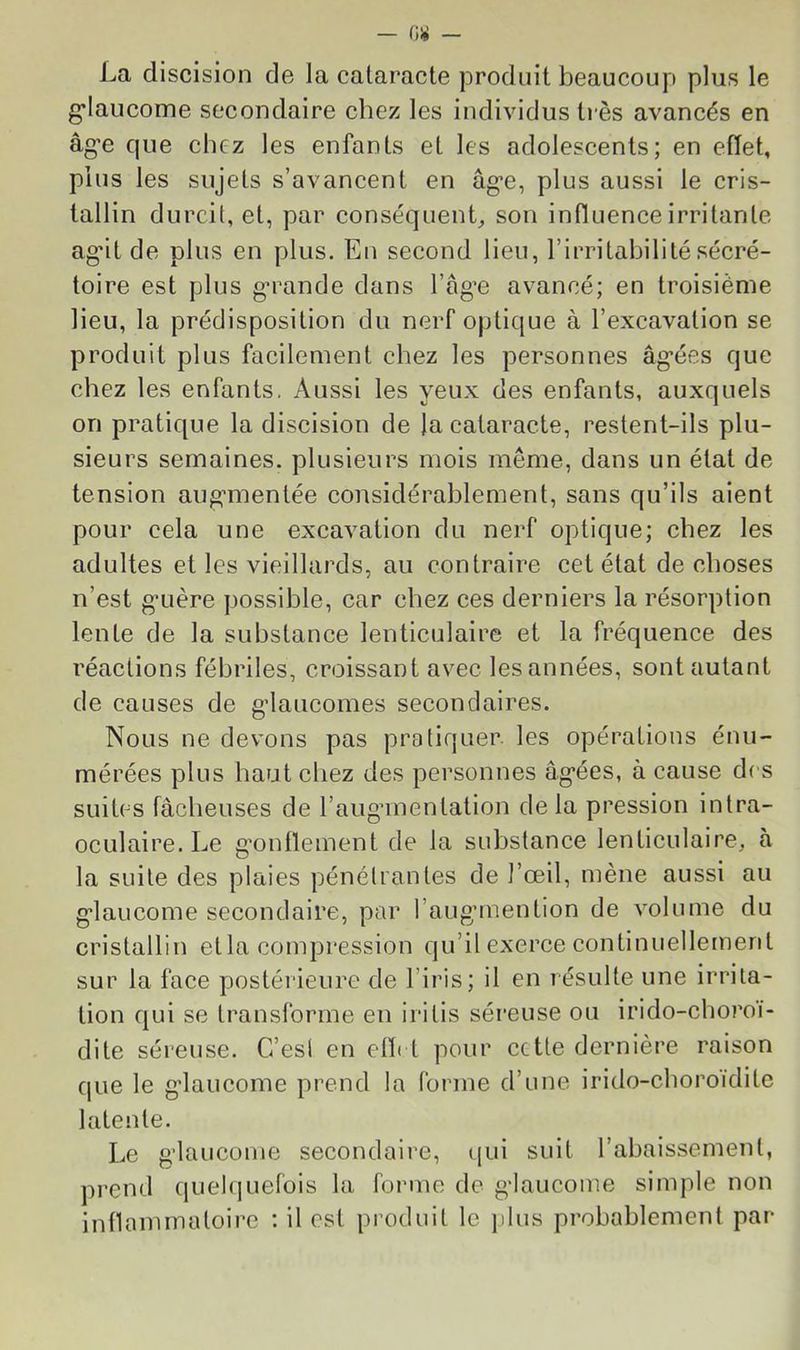 La discision de la cataracte produit beaucoup plus le g’iaucome secondaire chez les individus très avancés en âg’e que chez les enfants et les adolescents; en efïet, plus les sujets s’avancent en âg’e, plus aussi le cris- tallin durcit, et, par conséquenL son influence irritante ag*it de plus en plus. En second lieu, l’irritabilité sécré- toire est plus g’rande clans l’ag’e avancé; en troisième lieu, la prédisposition du nerf optique à l’excavation se produit plus facilement chez les personnes âg’ées que chez les enfants. Aussi les yeux des enfants, auxquels on pratique la discision de la cataracte, restent-ils plu- sieurs semaines, plusieurs mois même, dans un état de tension aug'inentée considérablement, sans qu’ils aient pour cela une excavation du nerf optique; chez les adultes et les vieillards, au contraire cet état de choses n’est g’Lière possible, car chez ces derniers la résorption lente de la substance lenticulaire et la fréquence des réactions fébriles, croissant avec les années, sont autant de causes de gdaucomes secondaires. Nous ne devons pas pratiquer, les opérations énu- mérées plus haut chez des personnes âg’ées, à cause des suites fâcheuses de l’auganentation delà pression intra- ocLilaire. Le g’ontlement de la substance lenticulaire, à la suite des plaies pénétrantes de l’œil, mène aussi au g-laucome secondaire, par l’aug’mention de volume du cristallin et la compression qu’il exerce continuellement sur la face postérieure de l’iris; il en résulte une irrita- tion qui se transforme en iritis séreuse ou irido-choroi- dite séreuse. C’est en elïi t pour cette dernière raison que le g’iaucome prend la forme d’une irido-choroidite latente. Le g'iauconie secondaire, qui suit l’abaissement, prend quelquefois la forme de g-laucome simple non inflammatoire : il est produit le jdus probablement par