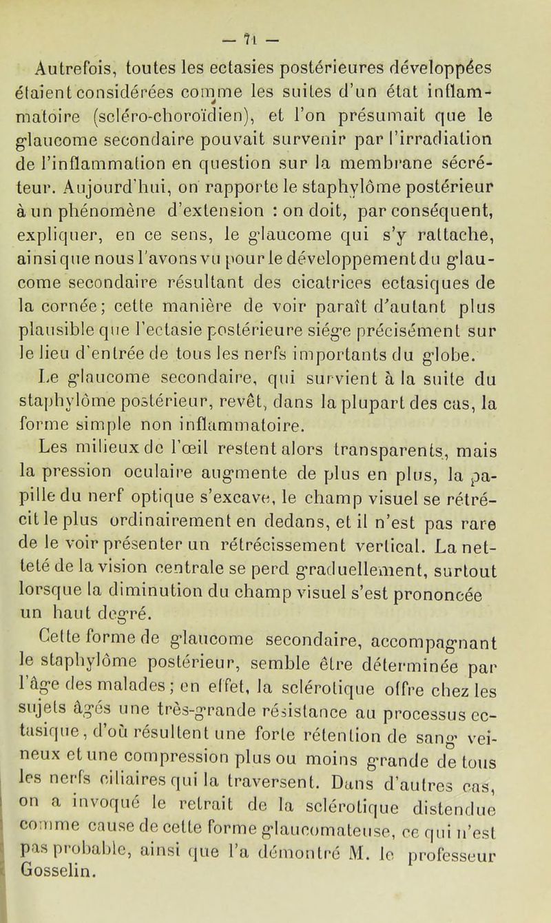 Autrefois, toutes les ectasies postérieures développées étaient considérées comme les suites d’un état intlam- matoire (scléro-choroïdien), et l’on présumait que le g'iaucome secondaire pouvait survenir par l’irradiation de l’inflammation en question sur la niembi*ane sécré- teur. Aujourd’hui, on rapporte le staphylôme postérieur à un phénomène d’extension : on doit, par conséquent, expliquer, en ce sens, le g’iaucome qui s’y rattache, ainsique nous l'avonsvu pour le développementdu g’Iau- come secondaire résultant des cicatrices ectasiques de la cornée; cette manière de voir paraît d^autant plus plausible que l’ectasie postérieure siég’e précisément sur le lieu d’entrée de tous les nerfs importants du g’iobe. Le g-lnucome secondaire, qui survient à la suite du staphylôme postérieur, revêt, dans la plupart des cas, la forme simple non inflammatoire. Les milieux de 1 œil restent alors transparents, mais la pression oculaire aug-mente de plus en plus, la pa- pille du nerf optique s’excave, le champ visuel se rétré- cit le plus ordinairement en dedans, et il n’est pas rare de le voir présenter un rétrécissement vertical. La net- teté de la vision centrale se perd g*racluellement, surtout lorsque la diminution du champ visuel s’est prononcée un haut do2:ré. Celte forme de g'iaucome secondaire, accompagriant le staphylôme postérieur, semble être déterminée par l’âg-e des malades; on etfet, la sclérotique offre chez les sujets âg'és une tres-g’rande résistance au processus ec- tusique, d’où résultent une forte rétention de sang’ vei- neux et une compression plus ou moins g’rande de tous les nerfs ciliaires qui la traversent. Dans d’autres cas, on a invoqué le retrait de la sclérotique distendue comme cause de cette forme g'Iaucomaleuse, ce qui u’est pas pi ohdhlc, ainsi (jue la démontré M. le professeur Gosselin.