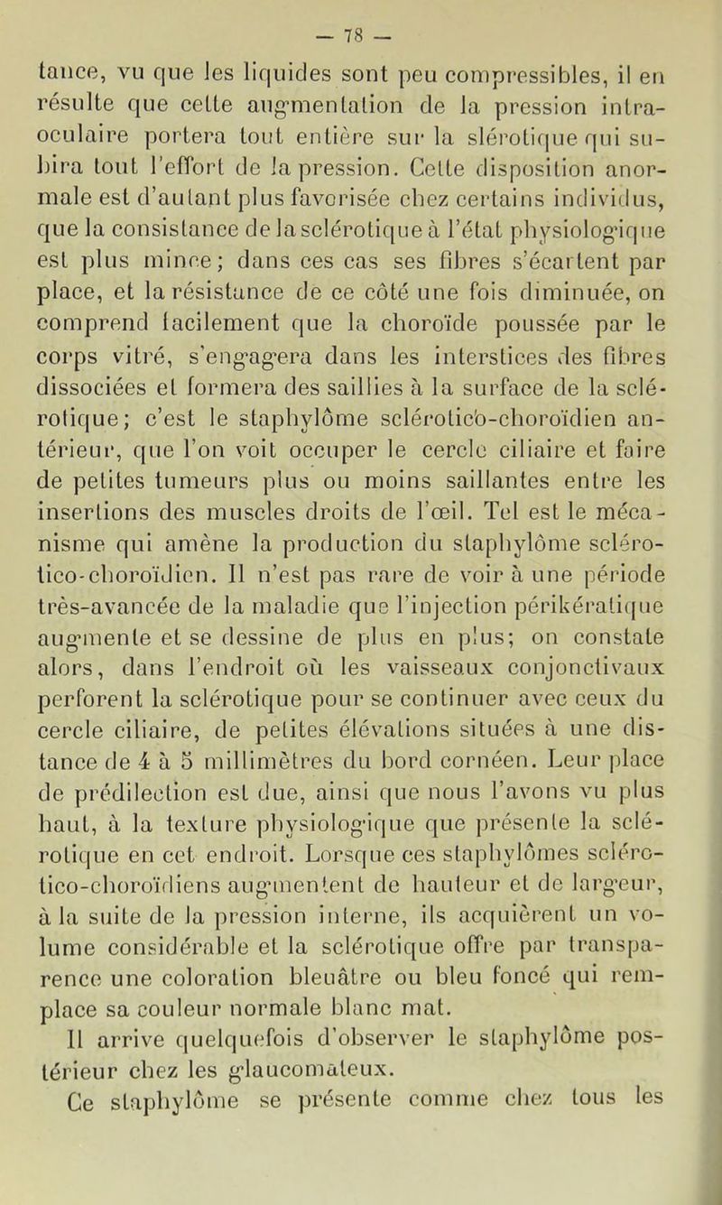 tance, vu que Jes liquides sont peu compressibles, il en résulte que cette aug’menlalion de la pression intra- ocLilaire portera tout entière sur la sléroticpje qui su- bira tout l’effort de la pression. Celte disposition anor- male est d’autant plus favorisée chez certains individus, que la consistance de la sclérotique à l’état physiologMque est plus mince; dans ces cas ses fibres s’écartent par place, et la résistance de ce côté une fois diminuée, on comprend lacilement que la choroïde poussée par le corps vitré, s’eng'ag’era dans les interstices des fibres dissociées et formera des saillies à la surface de la sclé- rotique; c’est le staphylôme scléroticb-cboroïdien an- térieur, que l’on voit occuper le cercle ciliaire et foire de petites tumeurs plus ou moins saillantes entre les insertions des muscles droits de l’œil. Tel est le méca- nisme qui amène la production du staphylôme scléro- tico'cboroïdien. Il n’est pas rare de voir à une période très-avancée de la maladie que l’injection périkéralique aug’inente et se dessine de plus en plus; on constate alors, dans l’endroit où les vaisseaux conjonctivaux perforent la sclérotique pour se continuer avec ceux du cercle ciliaire, de petites élévations situées à une dis- tance de 4 à 5 millimètres du bord cornéen. Leur place de prédilection est due, ainsi que nous l’avons vu plus haut, à la texture pbysiolog’ique que présente la sclé- rotique en cet endroit. Lorsque ces staphylômes scléro- tico-choroïdiens augnnentent de hauteur et de larg-eur, à la suite de la pression interne, ils acquièrent un vo- lume considérable et la sclérotique offre par transpa- rence une coloration bleuâtre ou bleu foncé qui rem- place sa couleur normale blanc mat. 11 arrive quelquefois d’observer le staphylôme pos- térieur chez les g'iaucomaleux. Ce staphylôme se présente comme chez tous les i
