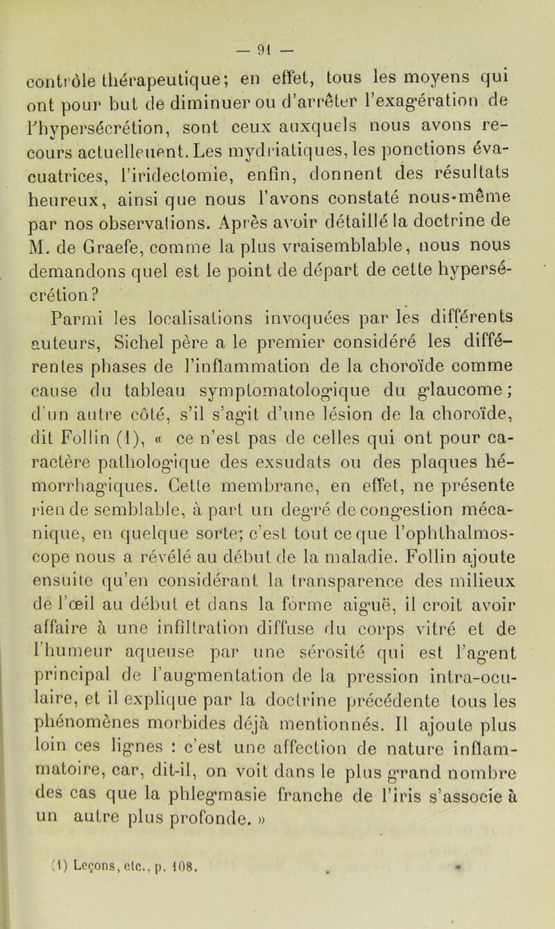 — 01 — contrôle thérapeutique; en effet, tous les moyens qui ont pour but de diminuer ou d’arrêter l’exag^ération de riiypersécrétion, sont ceux auxquels nous avons re- cours actuelleuent. Les mydriatiques, les ponctions éva- cuatrices, l’iridectomie, enfin, donnent des résultats heureux, ainsi que nous l’avons constaté nous*même par nos observations. Après avoir détaillé la doctrine de M. de Graefe, comme la plus vraisemblable, nous nous demandons quel est le point de départ de cette hypersé- crétion ? Parmi les localisations invoquées par les différents auteurs. Siebel père a le premier considéré les diffé- rentes phases de l’inflammation de la choroïde comme cause du tableau symptomatolog*ique du g’iaucome ; d’un autre côté, s’il s’ag*!! d’une lésion de la choroïde, dit Follin (1), « ce n’est pas de celles qui ont pour ca- ractère pathologique des exsudais ou des plaques hé- morrhag’iques. Cette membrane, en effet, ne présente rien de semblable, à part un deg*ré de cong’estion méca- nique, en quelc[ue sorte; c’est tout ce que l’ophthalmos- cope nous a révélé au début de la maladie. Follin ajoute ensuite qu’en considérant la transparence des milieux de l’œil au début et dans la forme aig*uë, il croit avoir affaire à une infiltration diffuse rlu corps vitré et de l’humeur aqueuse par une sérosité qui est baguent principal de i’aug-mentation de la pression intra-ocu- laire, et il explique par la doctrine préeédente tous les phénomènes morbides déjà mentionnés. Il ajoute plus loin ces lig’nes : c’est une affection de nature inflam- matoire, car, dit-il, on voit dans le plus grand nombre des cas que la pbleg’masie franche de l’iris s’associe à un autre plus profonde. »