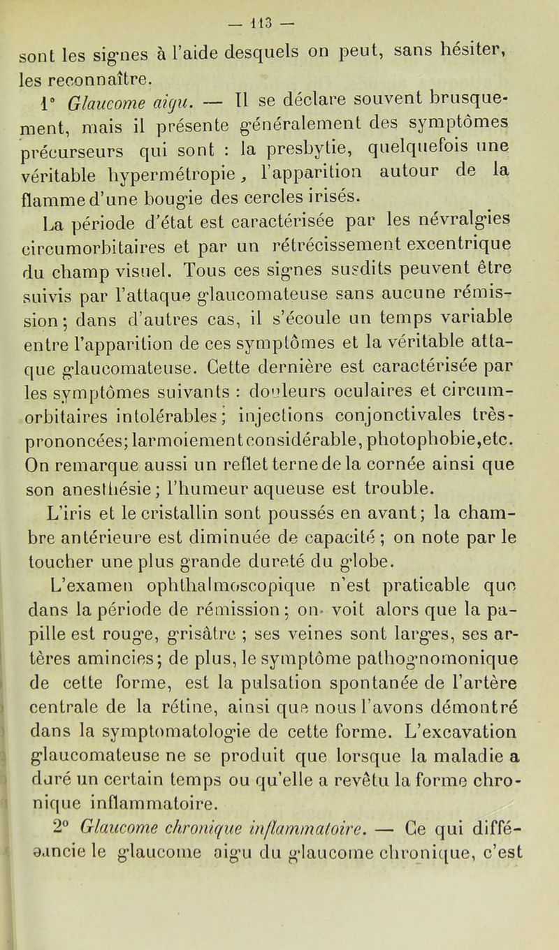 sont les sig’iies à l’aide desquels on jDeut, sans hésiter, les reconnaître. 1 Glaucome aigu. — 11 se déclare souvent brusque- ment, mais il présente g'énéralement des symptômes précurseurs qui sont : la presbytie, quelquefois une véritable hypermétropie, l’apparition autour de la flamme d’une boug*ie des cercles irisés. La période d’état est caractérisée par les névralg’ies circumorbitaires et par un retrecisseinent excentrique du champ visuel. Tous ces sig-nes susdits peuvent être suivis par l’attaque g’iaucomateuse sans aucune rémis- sion ; dans d’autres cas, il s’écoule un temps variable entre l’apparition de ces symptômes et la véritable atta- que g'iaucomateuse. Cette dernière est caractérisée par les symptômes suivants : douleurs oculaires et circuin- orbitaires intolérables; injections conjonctivales très- prononcées; larmoiementconsidérable, photophobie,etc. On remarque aussi un reflet terne de la cornée ainsi que son anesibésie; l’humeur aqueuse est trouble. L’iris et le cristallin sont poussés en avant; la cham- bre antérieure est diminuée de capacité ; on note par le loucher une plus grande dureté du gdobe. L’examen ophthalmoscopique n’est praticable que dans la période de rémission ; on* voit alors que la pa- pille est rouge, grisâtre ; ses veines sont larges, ses ar- tères amincies; de plus, le symptôme pathognomonique de cette forme, est la pulsation spontanée de l’artère centrale de la rétine, ainsi que nous l’avons démontré dans la symptomatologie de cette forme. L’excavation glaucomateuse ne se produit que lorsque la maladie a duré un certain temps ou qu’elle a revêtu la forme chro- nique inflammatoire. 2® Glaucome chronique inflammatoire. — Ce qui diffé- aancie le glauconie aig’u du glaucome cbronicjue, c’est
