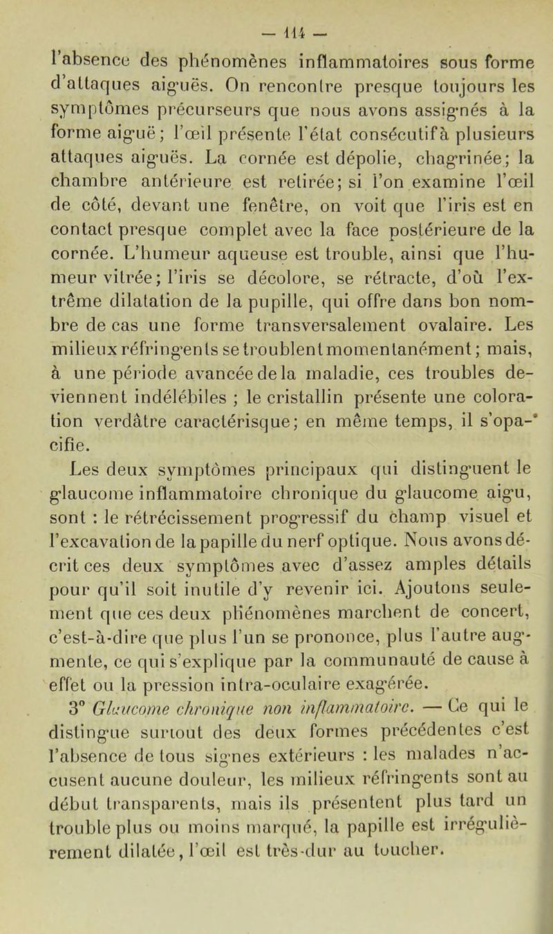 l’absence des phi^nomènes inflammatoires sous forme d’attaques aig’uës. On rencontre presque toujours les symptômes précurseurs que nous avons assignés à la forme aig’uë; l’œil présente l’état consécutif à plusieurs attaques aig-uës. La cornée est dépolie, chag'rinée; la chambre antérieure est retirée; si l’on examine l’œil de côté, devant une fenêtre, on voit que l’iris est en contact presque complet avec la face postérieure de la cornée. L’humeur aqueuse est trouble, ainsi que l’hu- meur vitrée ; l’iris se décolore, se rétracte, d’où l’ex- trême dilatation de la pupille, qui offre dans bon nom- bre de cas une forme transversalement ovalaire. Les milieux réfring’ents se troublent momentanément ; mais, à une période avancée de la maladie, ces troubles de- viennent indélébiles ; le cristallin présente une colora- tion verdâtre caractérisque; en même temps, il s’opa-* cifîe. Les deux symptômes principaux qui disting’uent le g’iaucome inflammatoire chronique du g-laucome aig’U, sont : le rétrécissement prog*ressif du champ visuel et l’excavation de la papille du nerf optique. Nous avons dé- crit ces deux symptômes avec d’assez amples détails pour qu’il soit inutile d’y revenir ici. Ajoutons seule- ment que ces deux phénomènes marchent de concert, c’est-à-dire que plus l’un se prononce, plus l’autre aug*- mente, ce qui s’explique par la communauté de cause à effet ou la pression intra-oculaire exag’érée. 3 Glaucome chronique non inflammatoire. — Ce qui le disting'Lie surtout des deux formes précédentes c’est l’absence de tous sigmes extérieurs : les malades n’ac- cusent aucune douleur, les milieux réfring'ents sont au début transparents, mais ils présentent plus tard un trouble plus ou moins marqué, la papille est irrég*uliè- rement dilatée, l’œil est très-dur au toucher.