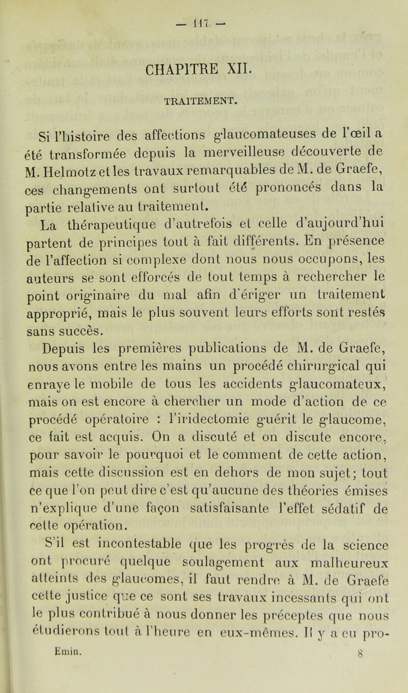 CHAPITRE XII. TRAITEMENT. Si l’histoire des affections g-laucomateuses de l’œil a été transformée depuis la merveilleuse découverte de M. Helmotz elles travaux remarquables de M. de Graefe, ces chang'ements ont surtout été prononcés dans la partie relative au traitement. La thérapeutique d’autrefois et celle d’aujourd’hui partent de principes tout à fait différents. En présence de l’affection si complexe dont nous nous occupons, les auteurs se sont efforcés de tout temps à rechercher le point orig’inaire du mal afin d'érig*er un traitement approprié, mais le plus souvent leurs efforts sont restés sans succès. Depuis les premières publications de M. de Graefe, nous avons entre les mains un procédé chirurgical qui enraye le mobile de tous les accidents g’iaucomateux, mais on est encore à chercher un mode d’action de ce procédé opératoire : l’iridectomie g'uérit le g'iaucome, ce fait est acquis. On a discuté et on discute encore, pour savoir le pourquoi et le comment de cette action, mais cette discussion est en dehors de mon sujet; tout ce que l’on peut dire c’est qu’aucune des théories émises n’explique d’une façon satisfaisante l’effet sédatif de cette opération. S’il est incontestable que les prog'rès de la science ont procuré quelque soulag*ement aux malheureux atteints des gdaucomes, il faut rendre à M. de Graefe celte justice que ce sont ses travaux incessants qui ont le plus contribué à nous donner les préceptes que nous étudierons toul à l’heure en eux-mêmes. Il y a eu pro- Emin.