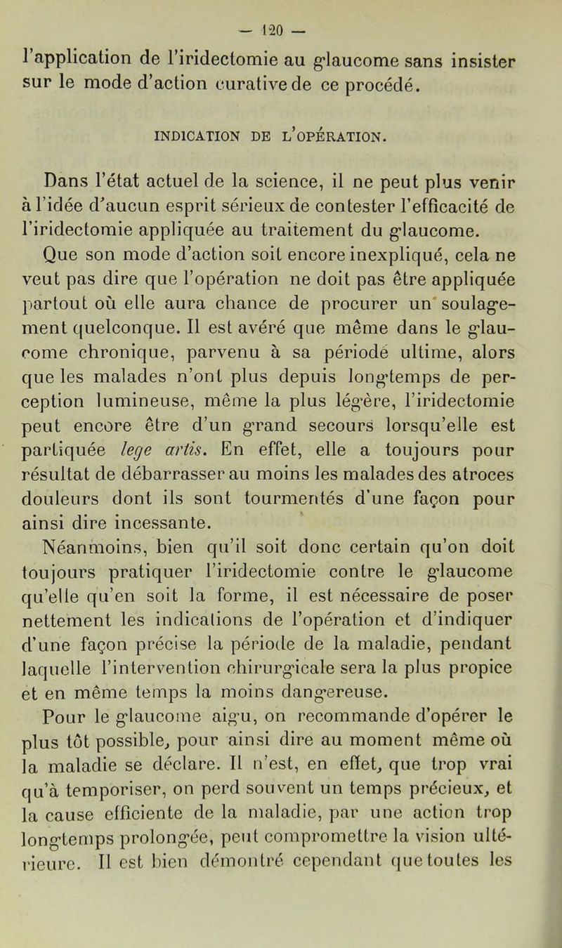 1 application de l’iridectomie au g’iaucome sans insister sur le mode d’action curative de ce procédé. INDICATION DE l’opÉRATION. Dans l’état actuel de la science, il ne peut plus venir à l’idée d^aucun esprit sérieux de contester l’efficacité de l’iridectomie appliquée au traitement du g’iaucome. Que son mode d’action soit encore inexpliqué, cela ne veut pas dire que l’opération ne doit pas être appliquée partout où elle aura chance de procurer un'soulag’e- ment quelconque. 11 est avéré que même dans le g'iau- come chronique, parvenu à sa périodé ultime, alors que les malades n’ont plus depuis longtemps de per- ception lumineuse, même la plus lég’ère, l’iridectomie peut encore être d’un g’rand secours lorsqu’elle est partiquée lege artis. En effet, elle a toujours pour résultat de débarrasser au moins les malades des atroces douleurs dont ils sont tourmentés d’une façon pour ainsi dire incessante. Néanmoins, bien qu’il soit donc certain qu’on doit toujours pratiquer l’iridectomie contre le glaucome qu’elle qu’en soit la forme, il est nécessaire de poser nettement les indications de l’opération et d’indiquer d’une façon précise la période de la maladie, pendant laquelle l’intervention chirurgicale sera la plus propice et en même temps la moins dangereuse. Pour le glaucome aigu, on recommande d’opérer le plus tôt possible^ pour ainsi dire au moment même où la maladie se déclare. 11 n’est, en efïeh que trop vrai qu’à temporiser, on perd souvent un temps précieux, et la cause efficiente de la maladie, par une action trop longtemps prolongée, peut compromettre la vision ulté- rieure. 11 est bien démontré cependant (|uetoutes les