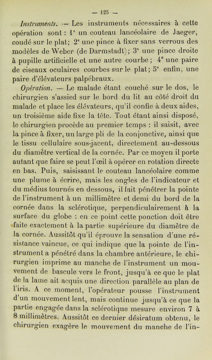 Instj'uments. — Les instruments nécessaires à cette opération sont : 1“ un couteau Jancéolaire de Jaeg^er, coudé sur le plat; 2“ une pince à fixer sans verrous des modèles de Weber (de Darmstadt); 3“ une pince droite à pupille artificielle et une autre courbe ; 4° une paire de ciseaux oculaires courbes sur le plat; 5“ enfin, une paire d’élévateurs palpébraux. Opération. — Le malade étant couché sur le dos, le chirurg’ien s’assied sur le bord du lit au côté droit du malade et place les élévateurs, qu’il confie à deux aides, un troisième aide fixe la tête. Tout étant ainsi disposé, le chirurg’ien procède au premier temps : il saisit, avec la pince à fixer, un larg’e pli de la conjonctive, ainsi que le tissu cellulaire sous-jacent, directement au-dessous du diamètre vertical de la cornée. Par ce moyen il porte autant que faire se peut l’œil à opérer en rotation directe en bas. Puis, saisissant le couteau lancéolaire comme une plume à écrire, mais les ong’les de l’indicateur et du médius tournés en dessous, il fait pénétrer la pointe de l’instrument à un millimètre et demi du bord de la cornée dans la sclérotique, perpendiculairement à la surface du g-lobe : en ce point cette ponction doit être faite exactement à la partie supérieure du diamètre de la cornée. Aussitôt qu’il éprouve la sensation d’une ré- sistance vaincue, ce qui indique que la pointe de l’in- strument a pénétré dans la chambre antérieure, le chi- rurg’ien imprime au manche de l’instrument un mou- vement de bascule vers le front, jusqu’à ce que le plat de la lame ait acquis une direction parallèle au plan de 1 iris. A ce moment, l’opérateur pousse l’instrument d un mouvement lent, mais continue jusqu’à ce que la partie eng’ag’ée dans la sclérotique mesure environ 7 à 8 millimètres. Aussitôt ce dernier désiratum obtenu, le chirurg’ien exag’ère le mouvement du manche de fin-