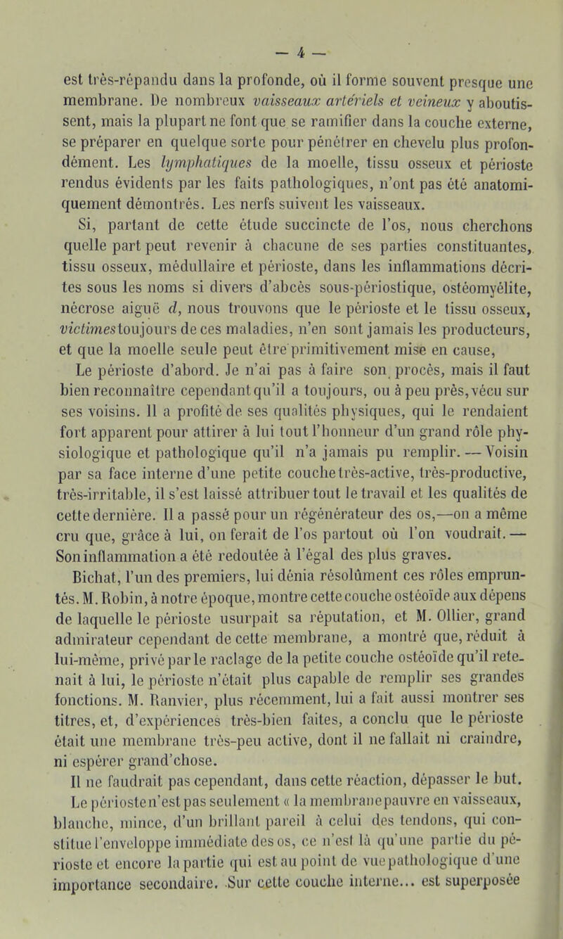 est très-répandu dans la profonde, où il forme souvent presque une membrane. De nombreux vaisseaux artériels et veineux y aboutis- sent, mais la plupart ne font que se ramifier dans la couche externe, se préparer en quelque sorte pour pénétrer en chevelu plus profon- dément. Les lymphatiques de la moelle, tissu osseux et périoste rendus évidents par les faits pathologiques, n’ont pas été anatomi- quement démontrés. Les nerfs suivent les vaisseaux. Si, partant de cette étude succincte de l’os, nous cherchons quelle part peut revenir à chacune de ses parties constituantes, tissu osseux, médullaire et périoste, dans les inflammations décri- tes sous les noms si divers d’abcès sous-périostique, ostéomyélite, nécrose aiguë d, nous trouvons que le périoste et le tissu osseux, victimestoujouvs de ces maladies, n’en sont jamais les producteurs, et que la moelle seule peut être primitivement mise en cause, Le périoste d’abord. Je n’ai pas à faire son procès, mais il faut bien reconnaître cependant qu’il a toujours, ou à peu près, vécu sur ses voisins. 11 a profité de ses qualités physiques, qui le rendaient fort apparent pour attirer à lui tout l’honneur d’un grand rôle phy- siologique et pathologique qu’il n’a jamais pu remplir. — Voisin par sa face interne d’une petite couche très-active, très-productive, très-irritable, il s’est laissé attribuer tout le travail et les qualités de cette dernière. 11 a passé pour un régénérateur des os,—on a même cru que, grâce à lui, on ferait de l’os partout où l’on voudrait.— Son inflammation a été redoutée à l’égal des plus graves. Bichat, l’un des premiers, lui dénia résolument ces rôles emprun- tés. M. Robin, à notre époque, montre cette couche ostéoïde aux dépens de laquelle le périoste usurpait sa réputation, et M. Ollier, grand admirateur cependant de cette membrane, a montré que, réduit à lui-même, privé par le raclage de la petite couche ostéoïde qu il rete- nait à lui, le périoste n’était plus capable de remplir ses grandes fonctions. M. Ranvier, plus récemment, lui a fait aussi montrer ses titres, et, d’expériences très-bien faites, a conclu que le périoste était une membrane très-peu active, dont il ne fallait ni craindre, ni espérer grand’chose. Il ne faudrait pas cependant, dans cette réaction, dépasser le but. Le périosten’estpas seulement « la membranepauvre en vaisseaux, blanche, mince, d’un brillant pareil â celui des tendons, qui con- stitue l’enveloppe immédiate des os, ce n’esi là qu’une partie du pé- rioste et encore bipartie qui est au point de vue pathologique d’une importance secondaire. Sur cette couche interne... est superposée