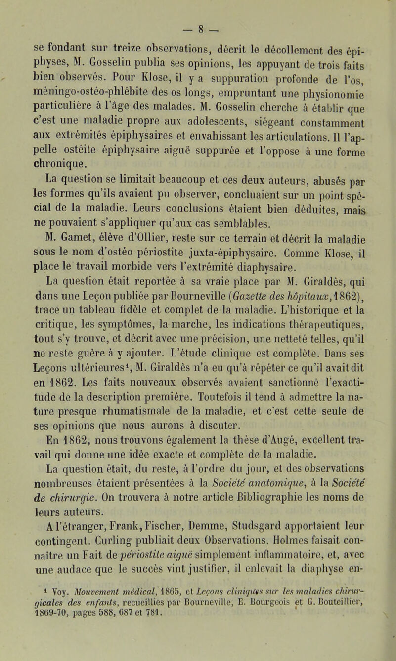 se fondant sur treize observations, décrit le décollement des épi- pbyses, M. Gosselin publia ses opinions, les appuyant de trois faits bien observés. Pour KIose, il y a suppuration profonde de l’os, méningo-ostéo-phlébite des os longs, empruntant une physionomie particulière à l’âge des malades. M. Gosselin cherche à établir que c’est une maladie propre aux adolescents, siégeant constamment aux extrémités épiphysaires et envahissant les articulations. Il l’ap- pelle ostéite épiphysaire aiguë suppurée et l’oppose à une forme chronique. La question se limitait beaucoup et ces deux auteurs, abusés par les formes qu’ils avaient pu observer, concluaient sur un point spé- cial de la maladie. Leurs conclusions étaient bien déduites, mais ne pouvaient s’appliquer qu’aux cas semblables. M. Gamet, élève d’Ollier, reste sur ce terrain et décrit la maladie sous le nom d’ostéo périostite juxta-épiphysaire. Gomme KIose, il place le travail morbide vers l’extrémité diaphysaire. La question était reportée à sa vraie place par M. Giraldès, qui dans une Leçon publiée par Bourneville {Gazette des hôpitaux, trace un tableau fidèle et complet de la maladie. L’historique et la critique, les symptômes, la marche, les indications thérapeutiques, tout s’y trouve, et décrit avec une précision, une netteté telles, qu’il ne reste guère à y ajouter. L’étude clinique est complète. Dans ses Leçons ultérieures*, M. Giraldès n’a eu qu’à répéter ce qu’il avait dit en 1862. Les faits nouveaux observés avaient sanctionné l’exacti- tude de la description première. Toutefois il tend à admettre la na- ture presque rhumatismale de la maladie, et c’est celte seule de ses opinions que nous aurons à discuter. En 1862, nous trouvons également la thèse d’Augé, excellent tra- vail qui donne une idée exacte et complète de la maladie. La question était, du reste, à l’ordre du jour, et des observations nombreuses étaient présentées à la Société' anatomique, à la Société de chirurgie. On trouvera à notre article Bibliographie les noms de leurs auteurs. A l’étranger, Frank, Fischer, Demme, Studsgard apportaient leur contingent. Curling publiait deux Observations. Holmes faisait con- naître un Fait de périostite aiguë simplement inflammatoire, et, avec une audace que le succès vint justifier, il enlevait la diaphyse en- * Voy. Mouvement médical, 1805, ei Leçons cliniques sur les maladies chirur- gicales des enfants, recueillies par Courneville, E. llourgcois et G. Bouteillier, 1809-70, pages 588, 087 et 781. '