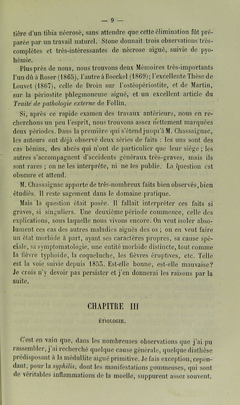 tiôre d’un tibia nécrosé, sans attendre que cette élimination fût pré- parée par un travail naturel. Stone donnait trois observations très- complètes et très-intéressantes de nécrose aiguë, suivie de pyo- hémie. Plus près de nous, nous trouvons deux Mémoires très-importants l’un dû à Roser (1865), l’autre à Boeckel (1869); l’excellente Thèse de Louvet (1867), celle de Droin sur l’ostéopérioslite, et de Martin, sur la périostite phlegmoneuse aiguë, et un excellent article du Traité de pathologie externe de Follin. Si, après ce rapide examen des travaux antérieurs, nous en re- cherchons un peu l’esprit, nous trouvons assez nettement marquées deux périodes. Dans la première qui s’étend jusqu’à M. Chassaignac, les auteurs ont déjà observé deux séries de faits : les uns sont des cas bénins, des abcès qui n’ont de particulier que leur siège ; les autres s’accompagnent d’accidents généraux très-graves, mais ils sont rares ; on ne les interprète, ni ne les publie. La question est obscure et attend. M. Chassaignac apporte de très-nombreux faits bien observés,bien étudiés. 11 reste sagement dans le domaine pratique. Mais la question était posée. Il fallait interpréter ces faits si graves, si singuliers. Une deuxième période commence, celle des explications, sous laquelle nous vivons encore. On veut isoler abso- lument ces cas des autres maladies aiguës des os ; on en veut faire un état morbide à part, ayant ses caractères propres, sa cause spé- ciale, sa symptomatologie, une éntité morbide distincte, tout comme la fièvre typhoïde, la coqueluche, les fièvres éruptives, etc. Telle est la voie suivie depuis 1853. Est-elle bonne, est-elle mauvaise? Je crois n’y devoir pas persister et j’en donnerai les raisons par la suite. CHAPITRE III ÉTIOLOGIE. Cest en vain que, dans les nombreuses observations que j’ai pu rassembler, j’ai recherché quelque cause générale, quelque diathèse prédisposant à la médullite aiguë primitive. Je fais exception, cepen- dant, pour la syphilis, dont les manifestations gommeuses, qui sont de véritables inflammations de la moelle, suppurent assez souvent,