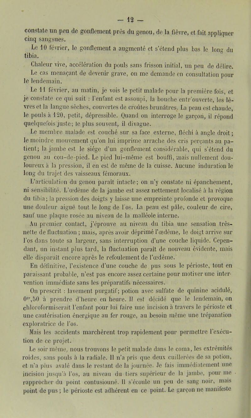constate un peu de gonflement près du genou, de la fièvre, et fait appliquer cinq sangsues. Le 10 lévrier, le gonflement a augmenté et s’étend plus bas le Ion du tibia. ° Chaleur vive, accélération du pouls sans frisson initial, un peu de délire. Le cas menaçant de devenir grave, on me demande en consultation pour le lendemain. Le 11 février, au matin, je vois le petit malade pour la première fois, et je constate ce qui suit : l'enfant est assoiqii, la bouche entr'ouverle, les lè- vres et la langue sèches, couvertes de croûtes brunâtres,. La peau est chaude, le pouls à 120, petit, dépressible. Quand on interroge le garçon, il répond quelquefois juste; le plus souvent, il divague. Le membre malade est couché sur sa face externe, fléchi à angle droit ; le moindre mouvement qu’on lui imprime arrache des cris perçants au pa- tient; la jambe est le siège d’un gonflement considérable, qui s’étend du genou au cou-de-pied. Le pied lui-même est bouffi, mais nullement dou- loureux à la pression, il en est de même de la cuisse. Aucune induration le long du trajet des vaisseaux fémoraux. L’articulation du genou paraît intacte; on n’y constate ni épanchement, ni sensibilité. L'œdème de la jambe est assez nettement localisé à la région du tibia; la pression des doigts y laisse une empreinte profonde et provoque une douleur aiguë tout le long de l'os. La peau est pâle, couleur de cire, sauf une plaque rosée au niveau de la malléole interne. .\u premier contact, j’éprouve au niveau du tibia une sensation très- nette de fluctuation ; mais, après avoir déprimé Tœdèine, le doigt arrive sur l’os dans toute sa largeur, sans interruption d’une couche liquide. Cepen- dant, un instant plus tard, la fluctuation paraît de nouveau évidente, mais elle disparaît encore après le refoulement de l’œdème. En définitive, l’existence d’une couche de pus sous le périoste, tout en paraissant probable, n’est pas encore assez certaine pour motiver une inter- vention immédiate sans les préparatifs nécessaires. On prescrit : lavement purgatif; potion avec sulfate de quinine acidulé, O'^SO à prendre d’heure en heure. Il est décidé que le lendemain, on chloroformiserait l’enfant pour lui faire une incision à travers le périoste et une cautérisation énergique au fer rouge, au besoin même une trépanation exploratrice de l’os. Mais les accidents marchèrent trop rapidement pour permettre l’exécu- tion de ce projet. Le soir même, nous trouvons le petit malade dans le coma, les extrémités roides, sans pouls à la radiale. 11 n’a pris que deux cuillerées de sa potion, et n’a pins avalé dans le restant de la journée. Je fais immédiatement une incision jusqu’à l’os, au niveau du tiers supérieur de la jambe, iiour me rapprocher du point contusionné. 11 s’écoule un peu de sang noir, mais point de pus ; le périoste est adhérent en ce point. Le garçon ne manifeste