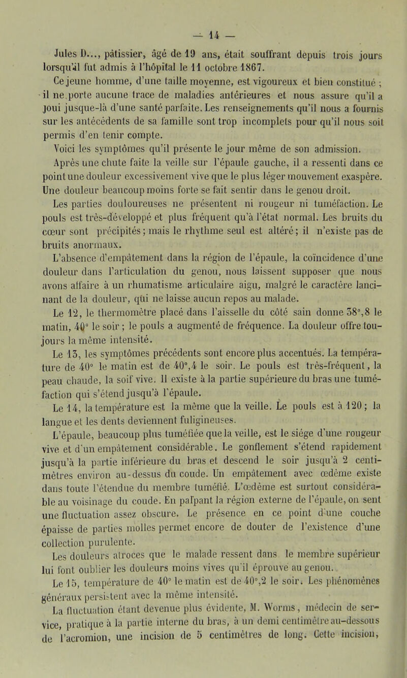 Jules I)..., pâtissier, âgé de 19 ans, était souffrant depuis trois jours lorsqu’à! fut admis à l’hôpital le H octobre 1867. Ce jeune homme, d’une taille moyenne, est vigoureux et bien constitué ; il ne,porte aucune trace de maladies antérieures et nous assure qu’il a joui jusque-là d’une santé parfaite. Les renseignements qu’il nous a fournis sur les antécédents de sa famille sont trop incomplets pour qu’il nous soit permis d’en tenir compte. Voici les symptômes qu’il présente le jour même de son admission. Après une chute faite la veille sur l’épaule gauche, il a ressenti dans ce point une douleur excessivement vive que le plus léger mouvement exaspère. Une douleur beaucoup moins forte se fait sentir dans le genou droit. Les parties douloureuses ne présentent ni rougeur ni tuméfaction. Le pouls est très-développé et plus fréquent qu’à l’état normal. Les bruits du cœur sont précipités ; mais le rhythme seul est altéré ; il n’existe pas de bruits anormaux. L’absence d’empâtement dans la région de l’épaule, la coïncidence d’une douleur dans l’articulation du genou, nous laissent supposer que nous avons alfaire à un rhumatisme articulaire aigu, malgré le caractère lanci- nant de la douleur, qüi ne laisse aucun repos au malade. Le 12, le thermomètre placé dans l’aisselle du côté sain donne58“,8 le matin, 40“ le soir ; le pouls a augmenté de fréquence. La douleur offre tou- jours la même intensité. Le 13, les symptômes précédents sont encore plus accentués, La tempéra- ture de 40° le matin est de 40°,4 le soir. Le pouls est très-fréquent, la peau chaude, la soif vive. 11 existe à la partie supérieure du bras une tumé- faction qui s’étend jusqu’à l’épaule. Le 14, la température est la même que la veille. Le pouls est à 120; la langue et les dents deviennent fuligineuses. L’épaule, beaucoup plus tuméfiée que la veille, est le siège d’une rougeur vive et d'un empâtement considérable. Le gontleraent s’étend rapidement jusqu’à la partie inférieure du bras et descend le soir jusqu’à 2 centi- mètres environ au-dessus du coude. Un empâtement avec œdème existe dans toute l’étendue du membre tuméfié. L’œdème est surtout considéra- ble au voisinage du coude. En pafpant la région externe de l’épaule, on sent une fluctuation assez obscure. Le présence en ce point d une couche épaisse de parties molles permet encore de douter de l’existence d’une collection purulente. Les douleurs atroces que le malade ressent dans le membre supérieur lui font oublier les douleurs moins vives qu'il éprouve au genou. Le 15, température de 40° le matin est de 40°,2 le soir; Les jdiénoménes généraux persiîtent avec la même intensité. La fluctuation étant devenue plus évidente, M. Wornis, médecin de ser- vice, pratique à la partie interne du bras, à un demi centimètre au-dessous de l’acromion, une incision de 5 centimètres de long. Cette incision,