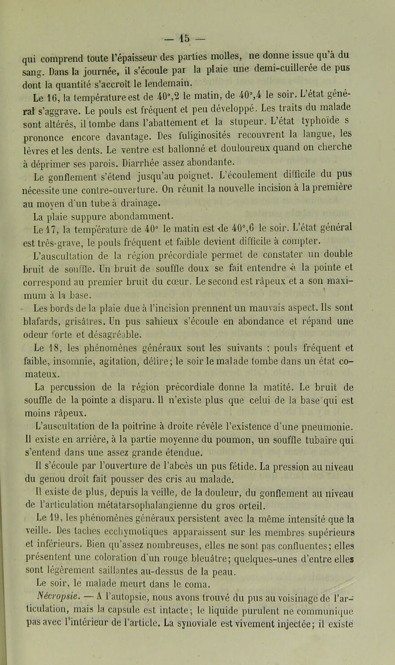 I qui comprend toute l’épaisseur des parties molles, ne donne issue qu à du sang. Dans la journée, il s’écoule par la plaie une demi-cuillerée de pus dont la quantité s’accroît le lendemain. Le 16, la température est de -40°,2 le matin, de 40“,4 le soir. L état géné- ral s’aggrave. Le pouls est fréquent et peu développé. Les traits du malade sont altérés, il tombe dans l’abattement et la stupeur. L’état typhoïde s prononce encore davantage. Des luliginosités recouvrent la langue, les lèvres et les dents. Le ventre est ballonné et douloureux quand on cherche à déprimer ses parois. Diarrhée assez abondante. Le gonflement s’étend jusqu’au poignet. L’écoulement difficile du pus nécessite une contre-ouverture. On réunit la nouvelle incision à la première au moyen d'un tube à drainage. La plaie suppure abondamment. Le 17, la température de 40° le matin est -de 40°,6 le soir. L’état général est très-grave, le pouls fréquent et faible devient difficile à compter. L’auscultation de la région précordiale permet de constater un double bruit de souffle. Un bruit de souffle doux se fait entendre «ii la pointe et correspond au premier bruit du cœur. Le second est râpeux et a son maxi- mum à la base. Les bords de la plaie due à l’incision prennent un mauvais aspect. Us sont blafards, grisâtres. Un pus sahieux s’écoule en abondance et répand une odeur forte et désagréable. Le 18, les phénomènes généraux sont les suivants : pouls fréquent et faible, insomnie, agitation, délire; le soir le malade tombe dans un état co- mateux. La percussion de la région précordiale donne la matité. Le bruit de souffle de la pointe a disparu. 11 n’existe plus que celui de la base qui est moins râpeux. L’auscultation de la poitrine à droite révéle l’existence d'une pneumonie. 11 existe en arrière, à la partie moyenne du poumon, un souffle tubaire qui s’entend dans une assez grande étendue. 11 s’écoule par l’ouverture de l’abcès un pus fétide. La pression au niveau du genou droit fait pousser des cris au malade. Il e.xiste de plus, depuis la veille, de la douleur, du gonflement au niveau de l’articulation métatarsopbalangienne du gros orteil. Le 19, les phénomènes généraux persistent avec la même intensité que la veille. Des taches eccliymotiques apparaissent sur les membres supérieurs et inférieurs. Bien ([u’assez nombreuses, elles ne sont pas confluentes; elles présentent une coloration d'un rouge bleuâtre; quelques-unes d’entre elles sont légèrement saillantes au-dessus de la peau. Le soir, le malade meurt dans le coma. Nécropsie. — A l’autopsie, nous avons trouvé du pus au voisinage de l’ar- ticulation, mais la capsule est intacte; le liquide purulent ne communi({ue pas avec l’intérieur de l’article. La synoviale est vivement injectée; il e.\islé