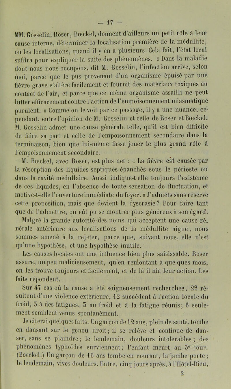 MM. Gosselin, Roser, Bœckel, donnent d’ailleurs un petit rôle à leur cause interne, déterminer la localisation première de la médullite, ou les localisations, quand il y en a plusieurs. Cela fait, l’état local suffira pour expliquer la suite des phénomènes. « Dans la maladie dont nous nous occupons, dit M. Gosselin, 1 infection arrive, selon inoi, parce que le pus provenant d’un organisme épuisé par une fièvre grave s’altère facilement et fournit des matériaux toxiques au contact de l’air, et parce que ce même organisme assailli ne peut lutter efficacement contre l’action de l’empoisonnement miasmatique purulent. » Comme on le voit par ce passage, il y a une nuance, ce- pendant, entre l’opinion de M. Gosselin et celle de Roser et Bœckel. M. Gosselin admet une cause générale telle, qu’il est bien difficile de faire sa part et celle de l’empoisonnement secondaire dans la terminaison, bien que lui-même fasse jouer le plus grand rôle à l’empoisonnement secondaire. M. Bœckel, avec Roser, est plus net : « La fièvre eh causée par la résorption des liquides septiques épanchés sous le périoste ou dans la cavité médullaire. Aussi indique-t elle toujours l’existence de ces liquides, en l’absence de toute sensation de fluctuation, et motive-t-elle l’ouverture immédiate du foyer. » J’admets sans réserve cette proposition, mais que devient la dyscrasie ? Pour faire tant que de l’admettre, on eût pu se montrer plus généreux à son égard. Malgré la grande autorité des noms qui acceptent une cause gé. nérale antérieure aux localisations de la médullite aiguë, nous sommes amené à la rejeter, parce que, suivant nous, elle n’est qu’une hypothèse, et une hypothèse inutile. Les causes locales ont une influence bien plus saisissahle. Roser assure, un peu malicieusement, qu’en reiûontant à quelques mois, on les trouve toujours et facilement, et de là il nie leur action. Les faits répondent. Sur 47 cas où la cause a été soigneusement recherchée, ‘22 ré- sultent d’une violence extérieure, 12 succèdent à l’action locale du froid, 5 à des fatigues, 5 au froid et à la fatigue réunis; 6 seule- ment semblent venus spontanément. Je citerai quelques faits. Un garçon de 12 ans, plein de santé,tombe en dansant sur le genou droit ; il se relève et continue de dan- ser, sans se plaindre; le lendemain, douleurs intolérables; des phénomènes typhoïdes surviennent; l’enfant meurt au 5® jour. (Boeckel.) Un garçon de 10 ans tombe en courant, la jambe porte ; le lendemain, vives douleurs. Entre, cinq jours après, à l’Ilôtel-Dieu, 2