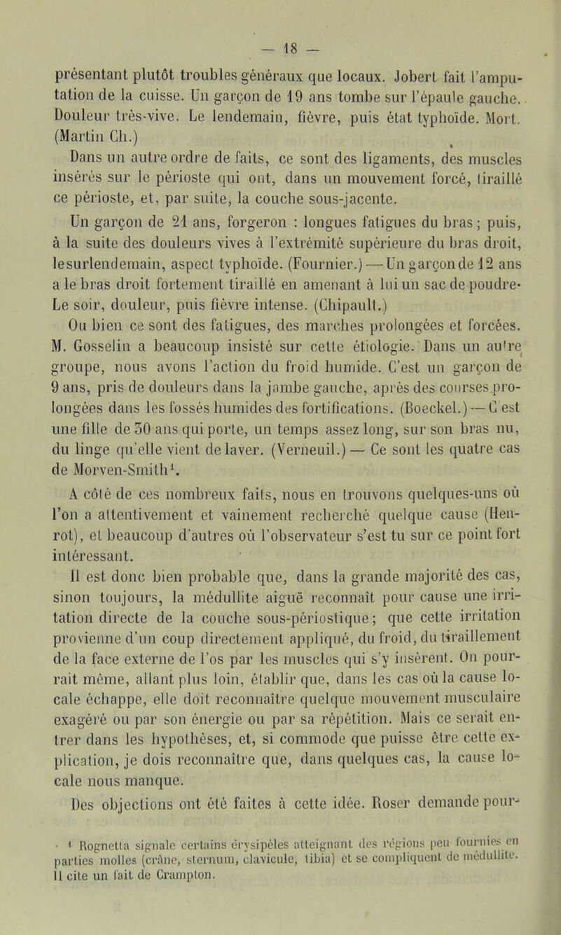 présentant plutôt troubles généraux que locaux. Jobert fait l’ampu- tation de la cuisse. Un garçon de 19 ans tombe sur l’épaule gauche. Douleur trés-vive. Le lendemain, fièvre, puis état typhoïde. Mort. (Martin Ch.) Dans un autre ordre de faits, ce sont des ligaments, des muscles insérés sur le périoste qui ont, dans un mouvement forcé, tiraillé ce périoste, et, par suite, la couche sous-jacente. Un garçon de 21 ans, forgeron : longues fatigues du bras ; puis, à la suite des douleurs vives à l’extrémité supérieure du bras droit, lesurlendemain, aspect typhoïde. (Fournier.) — Un garçon de 12 ans a le bras droit fortement tiraillé en amenant à loi un sac de poudre* Le soir, douleur, puis fièvre intense. (Chipault.) Ou bien ce sont des fatigues, des marches prolongées et forcées. M. Gosselin a beaucoup insisté sur cette étiologie. Dans un au're groupe, nous avons l’action du froid humide. C’est un garçon de 9 ans, pris de douleurs dans la jambe gauche, après des courses pro- longées dans les fossés humides des fortifications. (Boeckel.) — C'est une fille de 50 ans qui porte, un temps assez long, sur son bras nu, du linge qu’elle vient de laver. (Verneuil.) — Ce sont les quatre cas de Morven-SmitliL A côté de ces nombreux faits, nous en trouvons quelques-uns où l’on a attentivement et vainement recherché quelque cause (lien- rot), et beaucoup d'autres où l’observateur s’est tu sur ce point fort intéressant. 11 est donc bien probable que, dans la grande majorité des cas, sinon toujours, la médullite aiguë reconnaît pour cause une irri- tation directe de la couche sous-périostique; que celte irritation provienne d’un coup directement appliqué, du froid, du tiraillement de la face externe de l’os par les muscles qui s’y insèrent. On pour- rait même, allant plus loin, établir que, dans les cas où la cause lo- cale échappe, elle doit reconnaître quelque mouvement musculaire exagéré ou par son énergie ou par sa répétition. Mais ce serait en- trer dans les hypothèses, et, si commode que puisse être cette ex- plication, je dois reconnaître que, dans quelques cas, la cause lo- cale nous manque. Des objections ont été faites à celte idée. Roser demande pour- • * RopneUa signale certains érysipèles atteignant tics régions peu fournies en parties molles (crène, sternum, clavicule, tibia) et se compliquent de médullite. Il cite un lait de Crampton.