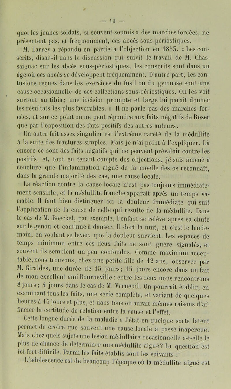 quoi les jeunes soldats, si souvent soumis à des marches forcées, ne présentent pas, et fréquemment, ces abcès sous-périostiques. M. Larrey a répondu en partie à robjeclion en 1853. « Les con- scrits, disaii-il dans la discussion qui suivit le travail de M. Ghas- sai^nac sur les abcès sous-périostiques, les conscrits sont dans un âge où ces abcès se développent fréquemment. D’autre part, les con- tusions reçues dans les exercices du fusil ou du gymnase sont une cause occasionnelle de ces collections sous-périostiques. On les voit surtout au tibia ; une incision prompte et large lui paraît donner les résultats les plus favorables. » 11 ne parle pas des marches for- cées, et sur ce point on ne peut répondre aux faits négatifs de Doser que par l’opposition des faits positifs des autres auteurs. Un autre fait assez singulier est l’extrême rareté de la médullite à la suite des fractures simples. Mais je n’ai point à l’expliquer. Là encore ce sont des faits négatifs qui ne peuvent prévaloir contre les positifs, et, tout en tenant compte des objections, je* suis amené à conclure que l’inflammation aiguë de la moelle des os reconnaît, dans la grande majorité des cas, une cause locale. La réaction contre la cause locale n’est pas toujours immédiate- ment sensible, et la médullite franche apparaît après un temps va- riable. 11 faut bien distinguer ici la douleur immédiate qui suit l’application de la cause de celle qui résulte de la médullite. Dans le cas de M. Doeckel, par exemple, l’enfant se relève après sa chute sur le genou et continue à danser. 11 dort la nuit, et c’est le lende- main, en voulant se lever, que la douleur survient. Les espaces de temps minimum entre ces deux faits ne sont guère signalés, et souvent ils semblent un peu confondus. Comme maximum accep- table, nous trouvons, chez une petite fille de 12 ans, observée par M. Giraldès, une durée de 15 jours; 15 jours encore dans un fait de mon excellent ami Bourneville ; entre les deux nous rencontrons 8 jours; 4 jours dans le cas de M. Vcrneuil. On pourrait établir, en examinant tous les faits, une série complète, et variant de quelques heures à 15 jour.s et plus, et dans tous on aurait mêmes raisons d’af- firmer la certitude de relation entre la cause et l’effet. Cette longue durée de la maladie a l’état en quelque sorte latent peimct de croire que souvent une cause locale a passé inaperçue. Mais chez quels sujets une lésion médullaire occasionnelle a-t-elle le plus de chance de déterminer une médullite aiguë? La question est ici fort difficile. Parmi les faits établis sont les suivants : L adolescence est de beaucoup l’époque où la médullite aiguë est