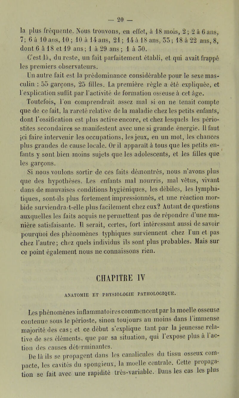 la plus fréquente. Nous trouvons, en effet, à 18 mois, 2; 2 à G ans, 7; G à 10 ans, 10 ; 10 à 14 ans, 21 ; 14 à 18 ans, 55; 18 à 22 ans, 8, dont 6 à 18 et 19 ans ; 1 à 29 ans ; 1 à 50. C’est là, du reste, un fait parfaitement établi, et qui avait frappé les premiers observateurs. Un autre fait est la prédominance considérable pour le sexe mas- culin : 55 garçons, 25 filles. La première régie a été expliquée, et l’explication suffit par l’activité de formation osseuse à cet âge. Toutefois, l’on comprendrait assez mal si on ne tenait compte que de ce fait, la rareté relative de la maladie chez les petits enfants, dont l’ossification est plus active encore, et chez lesquels les pério- stites secondaires se manifestent avec une si grande énergie. Il faut ici faire intervenir les occupations, les jeux, en un mot, les chances plus grandes de cause locale. Or il apparaît à tous que les petits en- ^ fants y sont bien moins sujets que les adolescents, et les tilles que les garçons. Si nous voulons sortir de ces faits démontrés, nous n’avons plus que des hypothèses. Les enfants mal nourris, mal vêtus, vivant dans de mauvaises conditions hygiéniques, les débiles, les lympha- tiques, sont-ils plus fortement impressionnés, et une réaction mor- bide surviendra-t-elle plus facilement chez eux? Autant de questions auxquelles les faits acquis ne permettent pas de répondre d’une ma- nière satisfaisante. 11 serait, certes, fort intéressant aussi de savoir pourquoi des phénomènes typhiques surviennent chez 1 un et pas chez l’autre; chez quels individus ils sont plus probables. Mais sur ce point également nous ne connaissons rien. CHAriTRE IV ANXTOMtE ET PHYSIOLOGIE PATHOLOGIQUE. Les phénomènes inflammaloirescommencentpar la moelle osseuse contenue sous le périoste, sinon toujours au moins dans 1 immense majorité des cas; et ce début s’explique tant par la jeunesse rela- tive de ses éléments, que par sa situation, qui l’expose plus à l’ac- tion des causes déterminantes. De là ils SC propagent dans les canalicules du tissu osseux com- pacte, les cavités du spongieux, la moelle centrale. Cette propap- tion se fait avec une rapidité Irés-variable. Dans les cas les plus