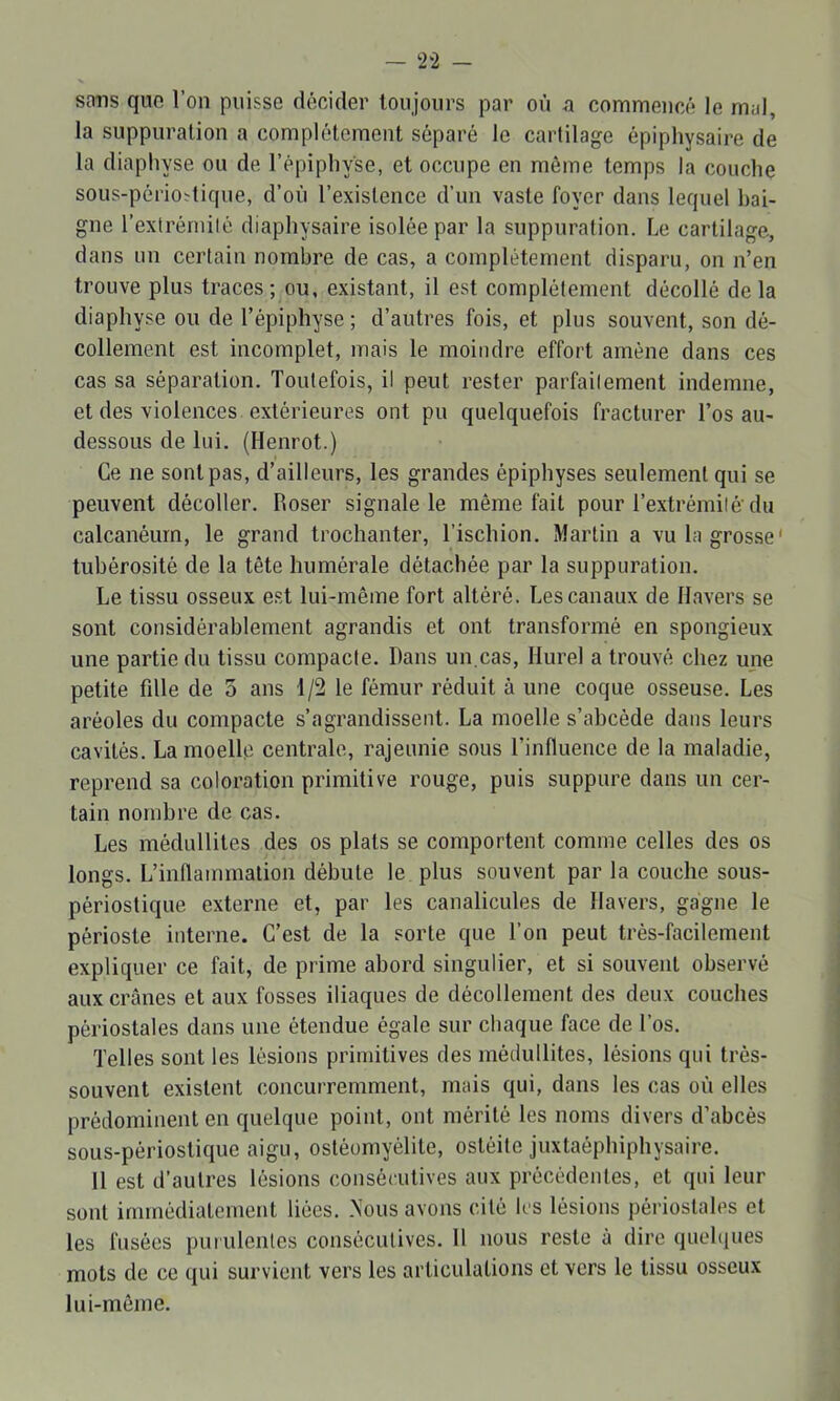 sons quo l’on puisse décider toujours par où n commencé le mal, la suppuration a complètement séparé le cartilage épiphysaire de la diaphyse ou de l’épipliyse, et occupe en même temps la couche sous-périoïtique, d’où l’existence d’un vaste foyer dans lequel bai- gne l’exlrémilé diaphysaire isolée par la suppuration. Le cartilage, dans un certain nombre de cas, a complètement disparu, on n’en trouve plus traces; ou, existant, il est complètement décollé delà diaphyse ou de l’épiphyse ; d’autres fois, et plus souvent, son dé- collement est incomplet, mais le moindre effort amène dans ces cas sa séparation. Toutefois, il peut rester parfailement indemne, et des violences extérieures ont pu quelquefois fracturer l’os au- dessous de lui. (Henrot.) Ce ne sont pas, d’ailleurs, les grandes épiphyses seulement qui se peuvent décoller. Hoser signale le même fait pour l’extrémilé’du calcanéum, le grand trochanter, l’ischion. Martin a vu la grosse' tubérosité de la tête humérale détachée par la suppuration. Le tissu osseux e.st lui-même fort altéré. Les canaux de Ilavers se sont considérablement agrandis et ont transformé en spongieux une partie du tissu compacte. Dans un.cas, Hurel a trouvé chez une petite fdle de 5 ans 1/2 le fémur réduit à une coque osseuse. Les aréoles du compacte s’agrandissent. La moelle s’abcède dans leurs cavités. La moelle centrale, rajeunie sous l’influence de la maladie, reprend sa coloration primitive rouge, puis suppure dans un cer- tain nombre de cas. Les médullites des os plats se comportent comme celles des os longs. L’inflammation débute le plus souvent par la couche sous- périostique externe et, par les canalicules de Ilavers, gagne le périoste interne. C’est de la sorte que l’on peut très-facilement expliquer ce fait, de prime abord singulier, et si souvent observé aux crânes et aux fosses iliaques de décollement des deux couches périostales dans une étendue égale sur chaque face de l’os. Telles sont les lésions primitives des médullites, lésions qui très- souvent existent concurremment, mais qui, dans les cas où elles prédominent en quelque point, ont mérité les noms divers d’abcès sous-périostique aigu, ostéomyélite, ostéite juxtaéphiphysaire. 11 est d’autres lésions consécutives aux précédentes, et qui leur sont immédiatement liées. .Nous avons cité les lésions périostales et les fusées purulentes consécutives. 11 nous reste à dire quehiues mots de ce qui survient vers les articulations et vers le tissu osseux lui-même.