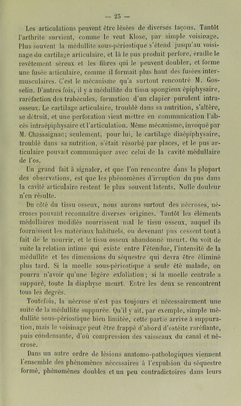 Les articulations peuvent être lésées de diverses laçons. Tantôt l’arthrite survient, comme le veut Klose, par simple voisinage. Plus souvent la médullite sous-périostique s’étend jusqu’au voisi- nage du cartilage articulaire, et là le pus produit perfore, éraillé le revêtement séreux et les fibres qui le peuvent doubler, et forme une fusée articulaire, comme il formait plus haut des fusées inter- musculaires. C’est le mécanisme qu’a surtout rencontré M. Gos- selin. D’autres fois, il y a médullite du tissu spongieux épiphysaire, raréfaction des trabécules, formation d’un clapier purulent intra- osseux. Le cartilage articulaire, troublé dans sa nutrition, s’altère, se détruit, et une perforation vient mettre en communication l’ab- cés intraépiphysaire et l’articulation. Même mécanisme, invoqué par M. Ghassaignac; seulement, pour lui, le cartilage diaépiphysaire, troublé dans sa nutrition, s’était résorbé par places, et le pus ar- ticulaire pouvait communiquer avec celui de la cavité médullaire de l’os. * Un grand fait à signaler, et que l’on rencontre dans la plupart des observations, est que les phénomènes d’irruption du pus dans la cavité articulaire restent le plus souvent latents. Nulle douleur n’en résulte. Du coté du tissu osseux, nous aurons surtout des nécroses, né- croses pouvant reconnaître diverses origines. Tantôt les éléments médullaires modifiés nourrissent mal le tissu osseux, auquel ils fournissent les matériaux habituels, ou devenant pus cessent tout à fait de le nourrir, et le tissu osseux, abandonné meurt. On voit de suite la relation intime qui existe entre l’étendue, l’intensité de la médullite et les dimensions du séquestre qui devra être éliminé plus tard. Si la moelle sous-périostique a seule été malade, on pourra n’avoir qu’une légère exfoliation ; si la moelle centrale a suppuré, toute la diaphyse meurt. Entre les deux se rencontrent tous les degrés. Toutefois, la nécrose n’est pas toujours et nécessairement une suite de la médullite suppurée. Qu’il y ait, par exemple, simple mé- dullite sous-périostique bien limitée, cette partie arrive à suppura- tion, mais le voisinage peut être frappé d’abord d’ostéite raréfiante, puis condensante, d’où compression des vaisseaux du canal et né- crose. Dans un autre ordre de lésions anatomo-pathologiques viennent 1 ensemble des phénomènes nécessaires à l’expidsion du séquestre formé, phénomènes doubles et un peu contradictoires dans leurs