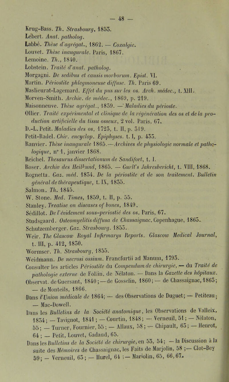 Krug-Bass. Th. Strasbourg, 1855. Lebert. Anal, palholog. Labbé. Thèse d'agrégat., 18C2. — Coxalgie. Louvel. Thèse inaugurale. Paris, 18G7. Lemoine. Th., 1840. Lobstein. Traité d’anat. patholog. Morgagni. De sedibus et causis morboruni. Epist. VI. Martin. Périostite phlegrnoneuse diffuse. Th. Paris 69. Maslieurat-Lagemard. Effet du pus sur les os. Arch. rnédec., t.AlH. Morven-Smilb. Archiv. de rnédec., 1809, p. 219. Maisonneuve. Thèse agrégat., 1859. —'Maladies du périoste. Ollier. Traité expérimental et clinùpie de la régénération des os et delà pro- duction artificielle du tissu osseu.v, 2 vol. Paris, 07. h.-L.Veüt. Maladies des os, 1725, t. Il, p. 519. Petil-Radel. Chir. encyclop. Épiphyses. 1.1, p. 455. Ranvier. Thèse inaugurale 1865.—Archives de phxysiologie normale et pathq- logique, n° 1, janvier 1868. Reichel. Thésaurus dissertationum de Sandifort, t. 1. Roser. Archiv des Ileilhmd, 1865. — Gurlt’s Jahresbericht, t. Vlll, 1868. Rognelta. Gaz. méd. 1854. De la périostite et de son traitemeid. Dulletin général de thérapeutique, t. IX, 1855. Salrnon. Th. 1845. VV. Stone. Med. Times, 1859, t. II, p. 55. Stanley. Treatise on diseuses of boues, 1849. Sédillot. Del'évidement sous-periostié des os. Paris, 67. Studsgaard. Osteomyelilisdiffusa de C/mssa/^nac. Copenhague, 1865. Scbulzemberger. Gaz. Strasbourg. 1855. VVeir. The Glascow Royal Infirmarys Reports. Glaseow Medical Journal, t. lll, p. 412, 1850. Wormser. Th. Strasbourg, 1855. Weidmann. De necrosi ossium. Francfurtii ad Manuiii, 1795. Consulter les articles Périostite du Compendumde chirurgie, — du Traité de pathologie externe de Foliin, de ^élaton. — Dans la Gazette des hôpitaux. Observât. deGuersant, 1840; — de Gosselin, 1860;— de Cbassaignac, 1865; — deMonteils, 1866. Dans l'Union médicale de 1864; — des Observations de Duguet; — Peliteau; — Mac-Dowell. hxms les Ihdletins de ta Société anatomique, les Ohserxaüons de Valleix, 1854; — Tavignot, 1841 ; — Courtin, 1848; — Verneuil, 51 ; — Nélaton, 55; — Turner, Fournier, 55 ; — Allaux, 58 ; ^ Cbipault, 65; — llenrot, 64 ; — Petit, Louvet, Gadaud, 65. bims les Bulletins de la Société de chirurgie, en 55, 54; —la Discussion à la suite des Mémoires de Cbassaignac, les Faits de Marjolin, 58 ; Clot-Bey 59; - Verneuil, 05; — Ilurel, 64 Mariolin, 65, 66,67-