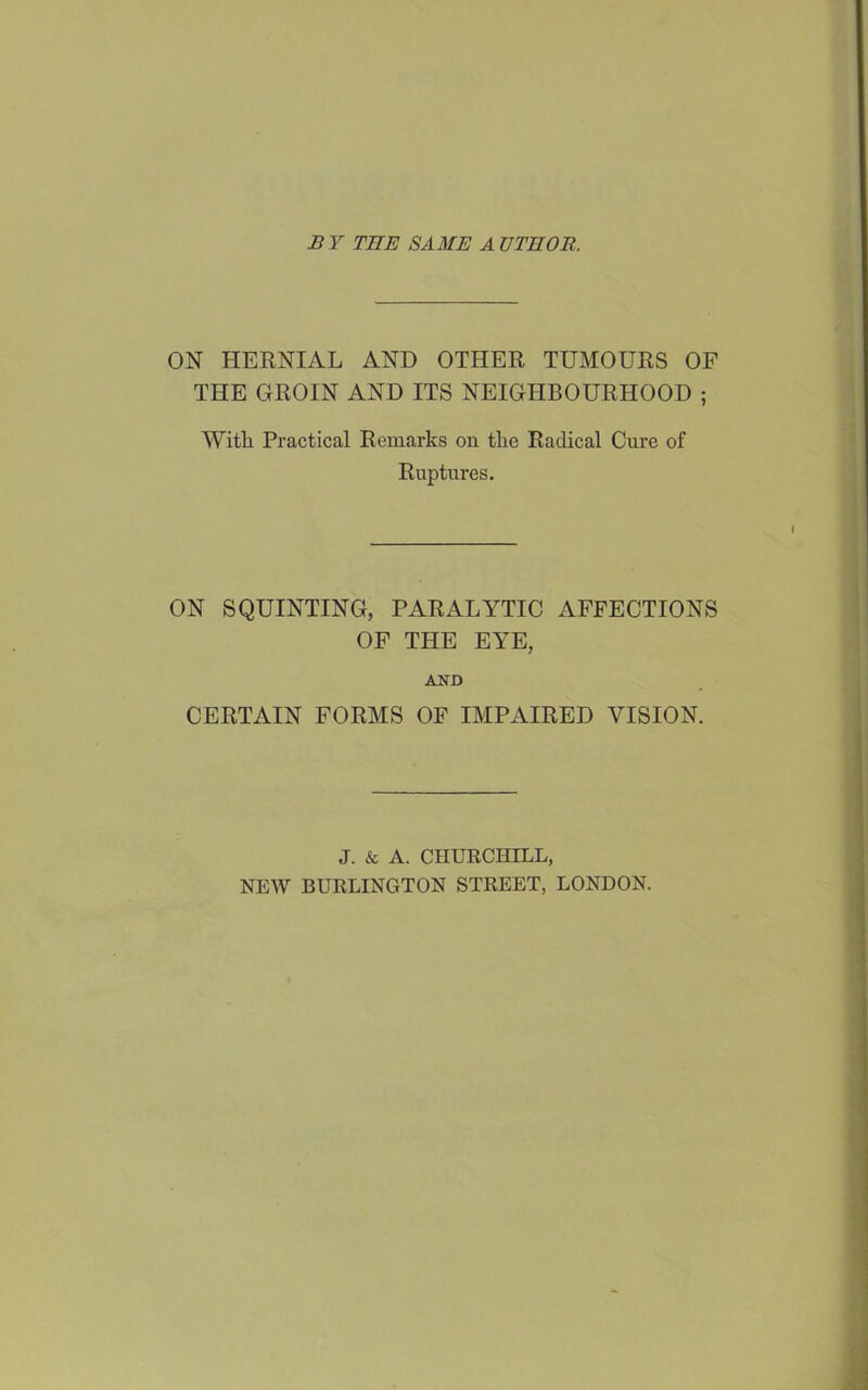 B Y THE SAME A UTHOR. ON HERNIAL AND OTHER TUMOURS OF THE GROIN AND ITS NEIGHBOURHOOD ; With Practical Remarks on the Radical Cure of Ruptures. ON SQUINTING, PARALYTIC AFFECTIONS OF THE EYE, A^TD CERTAIN FORMS OP IMPAIRED VISION. J. & A. CHURCHILL, NEW BURLINGTON STREET, LONDON.