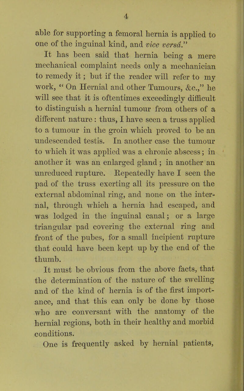 able for supporting a femoral hernia is applied to one of the inguinal kind, and vice versa.'' It has been said that hernia being a mere mechanical complaint needs only a mechanician to remedy it; but if the reader will refer to my work, “ On Hernial and other Tumours, &c.,” he will see that it is oftentimes exceedingly difficult to distinguish a hernial tumour from others of a different nature: thus, I have seen a truss applied to a tumour in the groin which proved to be an undescended testis. In another case the tumour to which it was applied was a chronic abscess; in ' another it was an enlarged gland ; in another an unreduced rupture. Hepeatedly have I seen the pad of the truss exerting all its pressure on the external abdominal ring, and none on the inter- nal, through which a hernia had escaped, and was lodged in the inguinal canal; or a large triangular pad covering the external ring and front of the pubes, for a small incipient rupture that could have been kept up by the end of the thumb. It must be obvious from the above facts, that the determination of the nature of the swelling and of the kind of hernia is of the first import- ance, and that this can only be done by those who are conversant with the anatomy of the hernial regions, both in their healthy and morbid conditions. One is frequently asked by hernial patients.