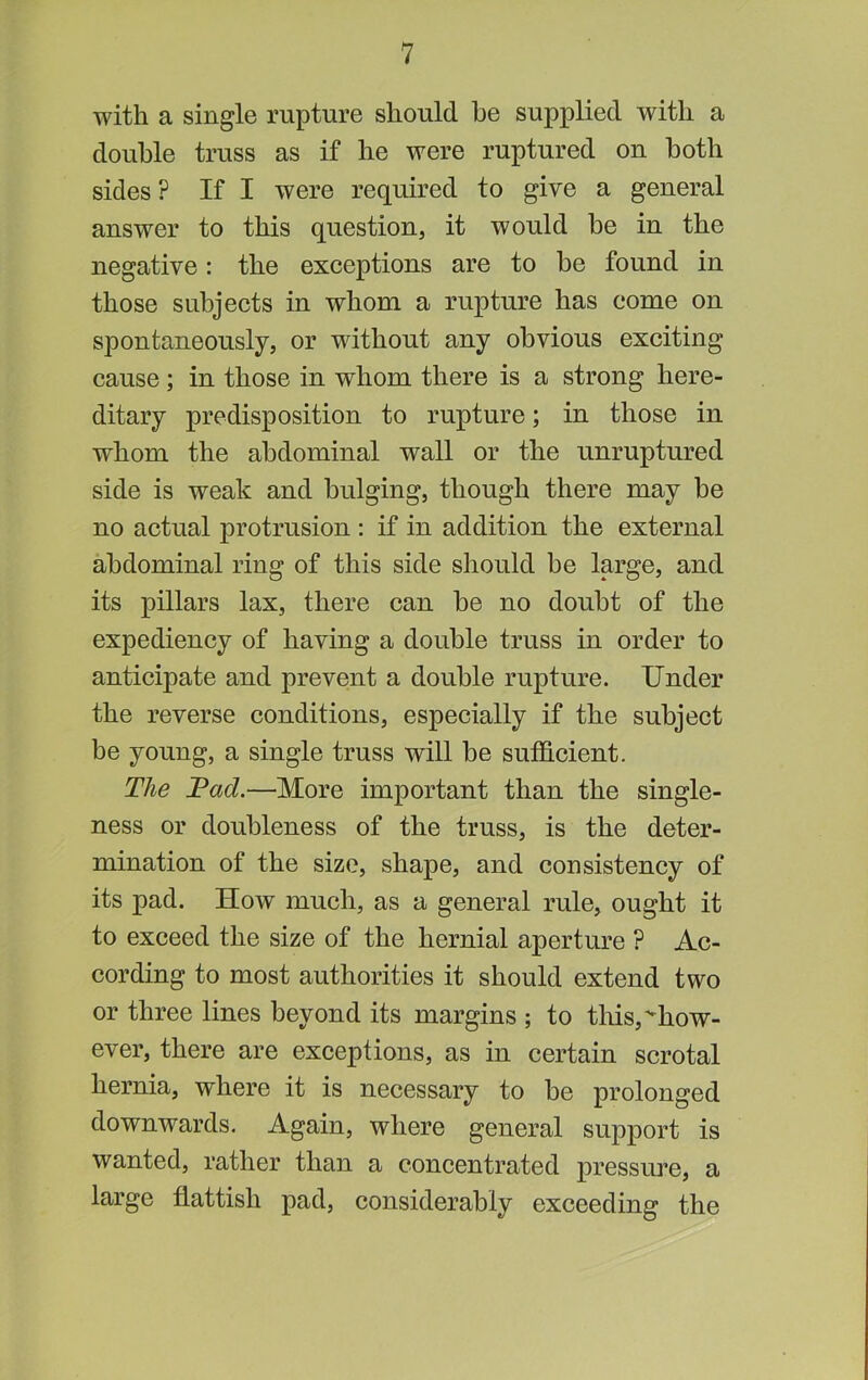 with a single rupture should he supplied with a double truss as if he were ruptured on both sides? If I were required to give a general answer to this question, it would be in the negative: the exceptions are to be found in those subjects in whom a rupture has come on spontaneously, or without any obvious exciting cause; in those in whom there is a strong here- ditary predisposition to rupture; in those in whom the abdominal wall or the unruptured side is weak and bulging, though there may be no actual protrusion : if in addition the external abdominal ring of this side should be large, and its pillars lax, there can be no doubt of the expediency of having a double truss in order to anticipate and prevent a double rupture. Under the reverse conditions, especially if the subject be young, a single truss will be suthcient. The Tad.—More important than the single- ness or doubleness of the truss, is the deter- mination of the size, shape, and consistency of its pad. How much, as a general rule, ought it to exceed the size of the hernial aperture ? Ac- cording to most authorities it should extend two or three lines beyond its margins ; to tliis,''how- ever, there are exceptions, as in certain scrotal hernia, where it is necessary to be prolonged downwards. Again, where general support is wanted, rather than a concentrated pressure, a large flattish pad, considerably exceeding the