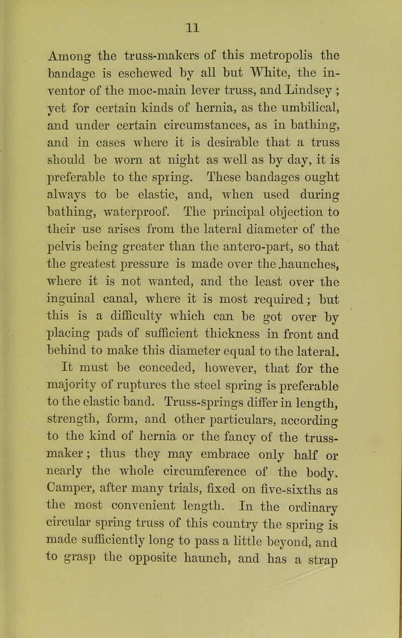 Among the truss-makers of this metropolis the bandage is eschewed by all but White, the in- ventor of the moc-main lever truss, and Lindsey ; yet for certain kinds of hernia, as the umbilical, and under certain circumstances, as in bathing, and in cases where it is desirable that a truss should be worn at night as well as by day, it is preferable to the spring. These bandages ought always to be elastic, and, when used during bathing, waterproof. The principal objection to their nse arises from the lateral diameter of the pelvis being greater than the antero-part, so that the greatest pressure is made over the Jiaunches, where it is not wanted, and the least over the inguinal canal, where it is most required; but this is a difficulty which can be got over by placing pads of sufficient thickness in front and behind to make this diameter equal to the lateral. It must be conceded, however, that for the majority of ruptures the steel spring is preferable to the elastic band. Truss-springs differ in length, strength, form, and other particulars, according to the kind of hernia or the fancy of the truss- maker ; thus they may embrace only half or nearly the whole circumference of the body. Camper, after many trials, fixed on five-sixths as the most convenient length. In the ordinary circular spring truss of this country the spring is made sufficiently long to pass a little beyond, and to grasp the opposite haunch, and has a strap