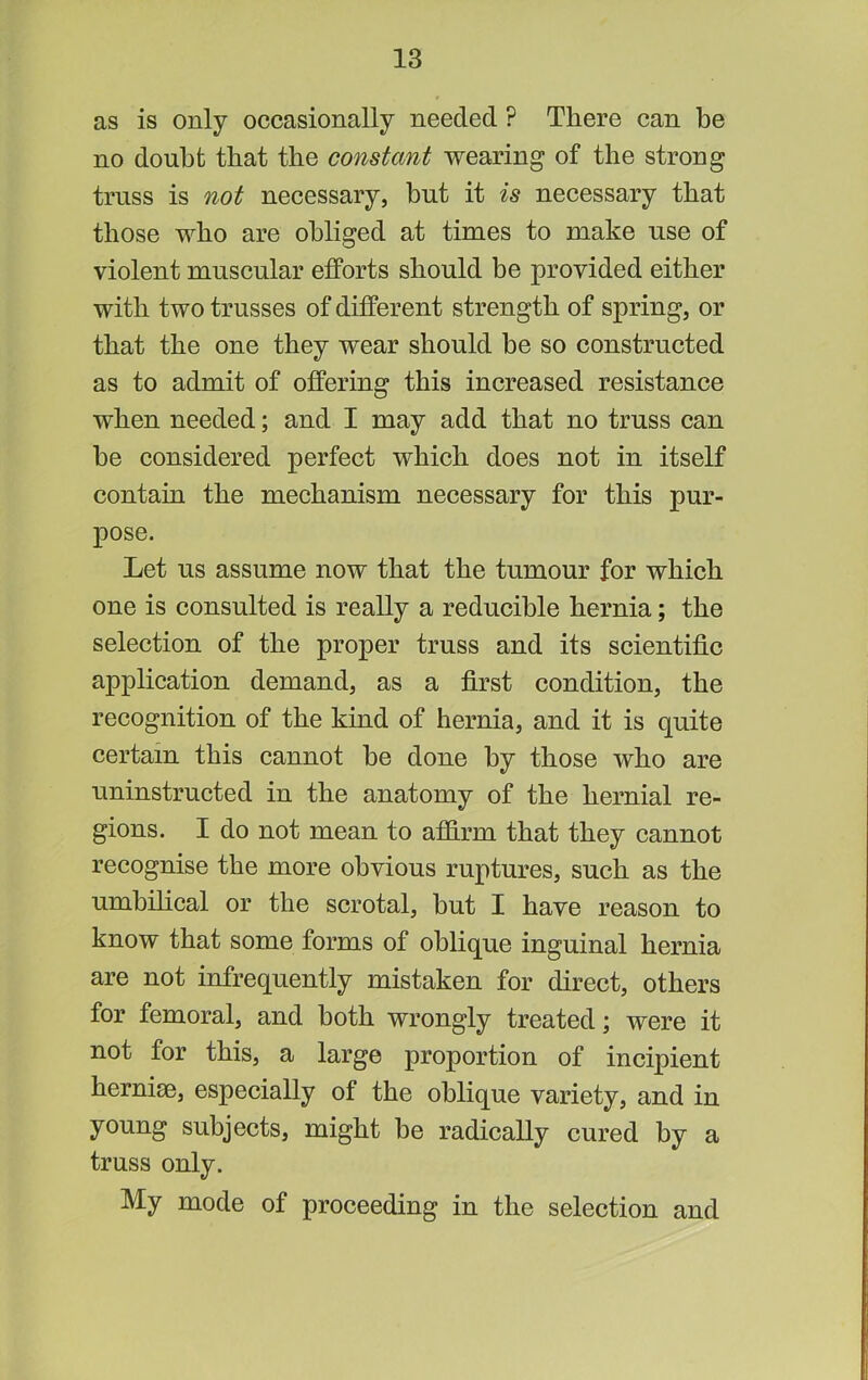 as is only occasionally needed ? There can be no doubt that the constant wearing of the strong truss is not necessary, but it is necessary that those who are obliged at times to make use of violent muscular efPorts should be provided either with two trusses of different strength of spring, or that the one they wear should be so constructed as to admit of offering this increased resistance when needed; and I may add that no truss ean he considered perfect which does not in itself contain the mechanism necessary for this pur- pose. Let us assume now that the tumour for which one is consulted is really a reducible hernia; the selection of the proper truss and its scientific application demand, as a first condition, the recognition of the kind of hernia, and it is quite certain this cannot he done by those who are uninstructed in the anatomy of the hernial re- gions. I do not mean to affirm that they cannot recognise the more obvious ruptures, such as the umbihcal or the scrotal, hut I have reason to know that some forms of oblique inguinal hernia are not infrequently mistaken for direct, others for femoral, and both wrongly treated; were it not for this, a large proportion of incipient hernise, especially of the oblique variety, and in young subjects, might be radically cured by a truss only. My mode of proceeding in the selection and