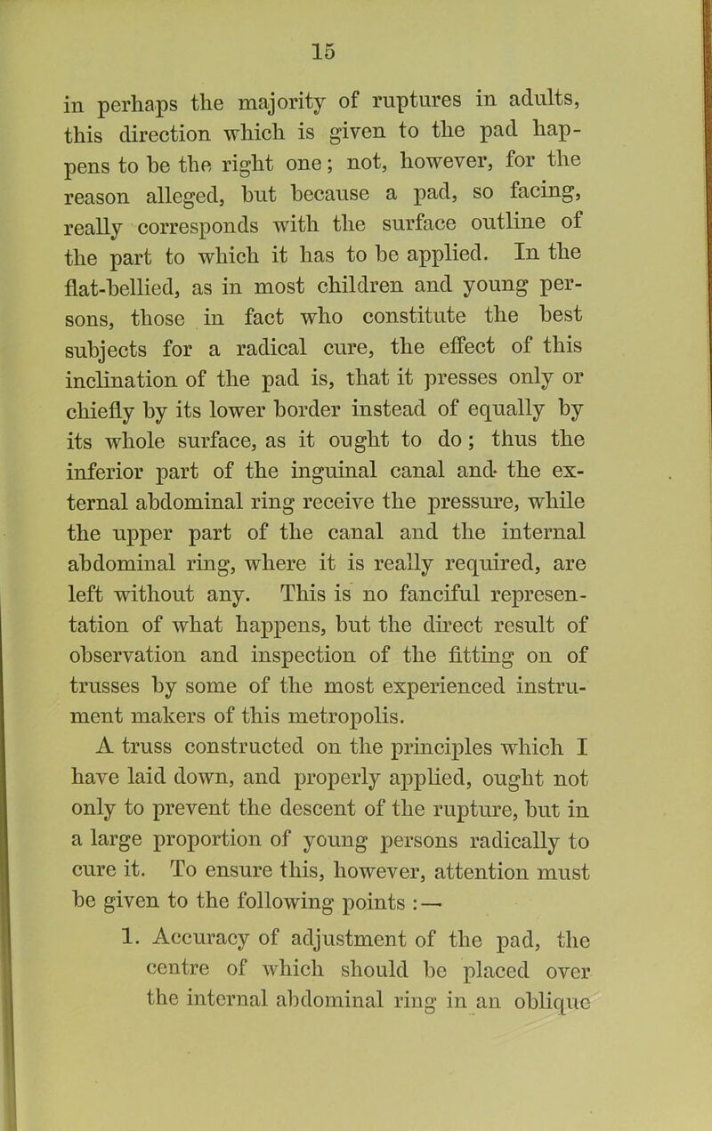 in perhaps the majority of ruptures in adults, this direction which is given to the pad hap- pens to he the right one; not, however, for the reason alleged, but because a pad, so facing, really corresponds with the surface outline of the part to which it has to be applied. In the flat-bellied, as in most children and young per- sons, those in fact who constitute the best subjects for a radical cure, the effect of this inclination of the pad is, that it presses only or chiefly by its lower border instead of equally by its whole surface, as it ought to do; thus the inferior part of the inguinal canal and* the ex- ternal abdominal ring receive the pressure, while the upper part of the canal and the internal abdominal ring, where it is really required, are left without any. This is no fanciful represen- tation of what happens, but the direct result of observation and inspection of the fitting on of trusses by some of the most experienced instru- ment makers of this metropolis. A truss constructed on the principles which I have laid down, and properly applied, ought not only to prevent the descent of the rupture, but in a large proportion of young persons radically to cure it. To ensure this, however, attention must be given to the following points : — 1. Accuracy of adjustment of the pad, the centre of which should be placed over the internal abdominal ring in an oblique