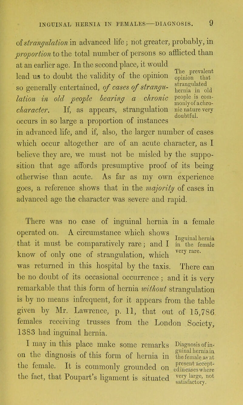 The prevalent opinion that stran<?ulated hernia in old people is com- monly of a chro- nic nature very doubtful. {A strangulation in advanced life; not greater, probably, in proportion to the total number of persons so afflicted than at an earlier age. In the second place, it would lead us to doubt the validity of the opinion so generally entertained, of cases of strangu- lation in old people hearing a chronic character. If, as appears, strangulation occurs in so large a proportion of instances in advanced life, and if, also, the larger number of cases which occur altogether are of an acute character, as I believe they are, we must not be misled by the suppo- sition that age affords presumptive proof of its being otherwise than acute. As far as my own experience goes, a reference shows that in the majoritg of cases in advanced age the character was severe and rapid. There was no case of inguinal hernia in a female operated on. A circumstance which shows ... . Inguinal hernia that it must be comparatively rare; and I in the female know of only one of strangulation, which was returned in this hospital by the taxis. There can be no doubt of its occasional occurrence ; and it is very remarkable that this form of hernia loithout strangulation is by no means infrequent, for it appears from the table given by Mr. Lawrence, p. II, that out of 15,786 females receiving trusses from the London Society, 1383 had inguinal hernia. I may in this place make some remarks Diagnosis of in- on the diagnosis of this form of hernia in tSmSsS the female. It is commonly grounded on ScZlZ’it the fact, that Poupart’s ligament is situated sSjsfaSy^^°*