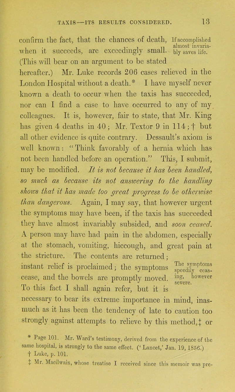 confirm the fact, that the chances of death, If accomplished . , T 1 n almost invaria- when it succeeds, are exceedingly small, bly saves life. (This will bear on an argument to be stated hereafter.) Mr. Luke records 206 cases relieved in the London Hospital without a death.*' I have myself never known a death to occur when the taxis has succeeded, nor can I find a case to have occurred to any of my colleagues. It is, however, fair to state, that Mr. King has given 4 deaths in 40; Mr. Textor 9 in 114; f but all other evidence is quite contrary. Dessault’s axiom is well known; “ Think favorably of a hernia which has not been handled before an operation.” Tliis, I submit, may be modified. It is not because it has been handled, so much as because its not answering to the handling shows that it has made too great progress to be otherioise than dangerous. Again, I may say, that however urgent the symptoms may have been, if the taxis has succeeded they have almost invariably subsided, and soon ceased. A person may have had pain in the abdomen, especially at the stomach, vomiting, hiccough, and great pain at the stricture. The contents are returned; instant relief is proclaimed; the symptoms JpeedlC^ceS! cease, and the bowels are promptlv moved. I’owever r ^ ^ severe, lo this fact I shall again refer, but it is necessary to bear its extreme importance in mind, inas- much as it has been the tendency of late to caution too strongly against attempts to relieve by this method, | or * Page 101. Mr. Ward’s testimony, derived from the experienee of tlie same hospital, is strongly to the same efteet. (‘ Lancet,’ Jan. 19,18.56.) t Luke, p. 101. -I Mr, Macilvvain, whose treatise I received since this memoir was pre-