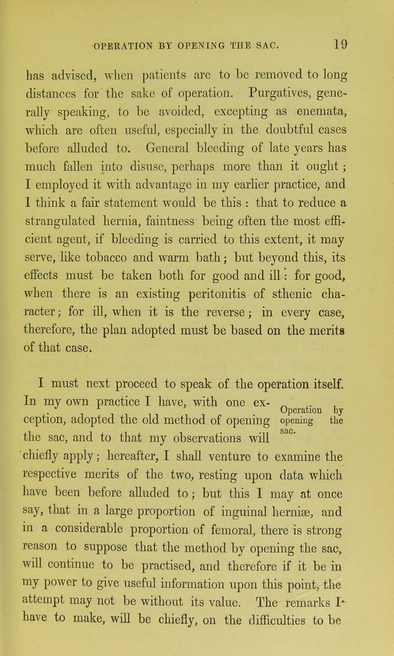 has advised, when patients are to be removed to long distances for the sake of operation. Purgatives, gene- rally speaking, to be avoided, excepting as enemata, which are often useful, especially in the doubtful cases before alluded to. General bleeding of late years has much fallen into disuse, perhaps more than it ought; I employed it with advantage in my earlier practice, and 1 think a fair statement would be this : that to reduce a strangulated hernia, faintness being often the most effi- cient agent, if bleeding is carried to this extent, it may serve, like tobacco and warm bath; but beyond this, its effects must be taken both for good and iU: for good, when there is an existing peritonitis of sthenic cha- racter ; for ill, when it is the reverse; in every case, therefore, the plan adopted must be based on the merits of that case. I must next proceed to speak of the operation itself. In my own practice I have, with one ex- ^ . . ^ Operation by ception, adopted the old method of opening opening the the sac, and to that my observations will ‘chiefly apply; hereafter, I shall venture to examine the respective merits of the two, resting upon data which have been before alluded to; but this I may at once say, that in a large proportion of inguinal hernite, and in a considerable proportion of femoral, there is strong reason to suppose that the method by opening the sac, will continue to be practised, and therefore if it be in ray power to give useful information upon this point, the attempt may not be without its value. The remarks P have to make, will be chiefly, on the difficulties to be