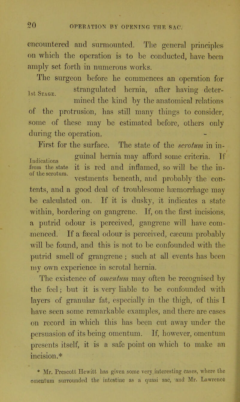 so encountered and surmounted. Tlie general principles on whicli the operation is to be conducted, have been amply set forth in numerous works. The surgeon before he commences an operation for 1st Stage strangulated hernia, after having deter- mined the kind by the anatomical relations of the protrusion, has still many things to consider, some of these may be estimated before, others only during the operation. First for the surface. The state of the scrotum in in- r guinal hernia may afford some criteria. If Inaications y ^ from the state it is red and inflamed, so will be the in- of the scrotum. , , , i i vestments beneath, and probably the con- tents, and a good deal of troublesome haenion’hage may be calculated on. If it is dusky, it indicates a state within, bordering on gangrene. If, on the first incisions, a putrid odour is perceived, gangrene will have com- menced. If a fsecal odour is perceived, caecum probably will be found, and this is not to be confounded with the putrid smell of grangrene ; such at all events has been my own experience in scrotal hernia. The existence of omentum mav often be recoo-nised by the feel; but it is very liable to be confounded with layers of granular fat, especially in the thigh, of this I have seen some remarkable examples, and there are cases on record in which this has been cut aAvay under the persuasion of its being omentum. If, however, omentum [iresents itself, it is a safe point on which to make nn incision.* * Mr. Pre.scott Hewitt has given some very interesting cases, where the omentum surrounded the intestine as a quasi sac, and Mr. Lawrence