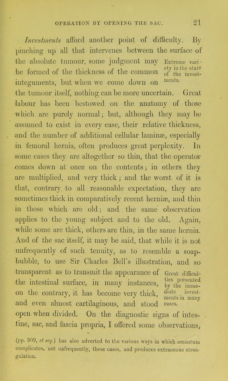 T7ioestmeuts aftbrd another point of difficulty. J3y pinching up all that intervenes between the surface of the absolute tumour, some judgment may Extreme van- be tonned ot the thickness ot the common iuvest- integuments, but when we come down on the tumour itself, nothing can be more uncertain. Great labour has been bestowed on the anatomy of those which are purely normal; but, although they may be ■assumed to exist in every case, their relative thickness, and the number of additional cellular laminse, especially in femoral hernia, often produces great perplexity. In some cases they are altogether so thin, that the operator comes down at once on the contents; in others they are multiplied, and very thick; and the worst of it is that, contrary, to all reasonable expectation, they are sometimes thick in comparatively recent hernise, and thin in those which are old; and the same observation applies to the young subject and to the old. Again, while some are thick, others are thin, in the same hernia. And of the sac itself, it may be said, that while it is not unfrequently of such tenuity, as to resemble a soap- bubble, to use Sir Charles Bell’s illustration, and so transparent as to transmit the appearance of Great difficul- the intestinal surface, in many instances, bj\£^imme^ on the contrary, it has become very thick, . “'vest- J ’ meutsm mauy •and even almost cartilaginous, and stood cases, open when divided. On the diagnostic signs of intes- tine, sac, and fascia propria, I offered some observations. (pp. 309, et seq.) lias also adverted to the various ways in wliich omentum complicates, not unfrequently, these eases, and produces extraneous stran- gulation.