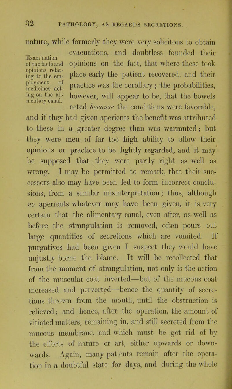 PATTIOLOGY, AS REGARDS SECRETIONS. jiaturc, while formerly they were very solicitous to obtain evacuations, and doubtless founded their Examination . . of the facts and opuiious Oil the fact, that where these took opinions relat- l- ± ^ iuo' to the em- place early the patient recovered, and their mSiciues act- pi’actice was the corollary ; *the probabilities, mg on the all- howevcr, will appear to be, that the bowels mentary canal. ^ ^ acted because the conditions were favorable, and if they had given aperients the benefit was attributed to these in a greater degree than was warranted; but they were men of far too high ability to allow their opinions or practice to be lightly regarded, and it may' be supposed that they were partly right as well as wrong. I may be permitted to remark, that their suc- cessors also may have been led to form incorrect conclu- sions, from a similar misinterpretation; thus, although no aperients whatever may have been given, it is very certain that the alimentary canal, even after, as well as before the strangulation is removed, often pours out large quantities of secretions which are vomited. If purgatives had been given I suspect they would have unjustly borne the blame. It will be recollected that from the moment of strangulation, not only is the action of the muscular coat inverted—but of the mucous coat increased and perverted—hence the quantity of secre- tions thrown from the mouth, until the obstruction is relieved; and hence, after the operation, the amount of vitiated matters, remaining in, and still secreted from the mucous membrane, and which must be got rid of by the efforts of nature or art, either upwards or down- wards. Again, many patients remain after the opera- tion in a doubtful state for days, and during the whole