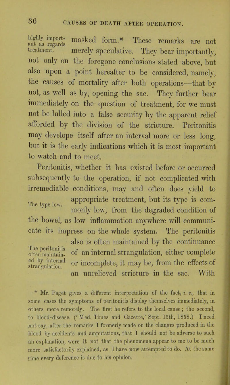 30 aifiVregaids forai.* These remarks are not treatment. merely speculative. They bear importantly, not only on the foregone conclusions stated above, but also upon a point hereafter to be considered, namely, the causes of mortality after both operations—that by not, as well as by, opening the sac. They further bear immediately on the question of treatment, for we must not be lulled into a false security by the apparent relief afforded by the division of the stricture. Peritonitis may develope itself after an interval more or less long, but it is the early indications which it is most important to watch and to meet. Peritonitis, whether it has existed before or occurred subsequently to the operation, if not complicated with irremediable conditions, may and often does yield to appropriate treatment, but its type is com- The type low. ^ ^ . monly low, from the degraded condition of the bowel, as low inflammation anywhere will communi- cate its impress on the whole system. The peritonitis also is often maintained by the continuance The peritonitis ^ i , i , • -.i i , often maintain- internal strangulation, either complete sfrangubtioiT^ incomplete, it may be, from the effects of an unrelieved stricture in the sac. With * Mr. Paget gives a different interpretation of the fact, i. e., that in some cases the symptoms of peritonitis display themselves immediately, in others more remotely. The first he refers to the local cause; the second, to blood-disease. (‘ Med. Times and Gazette,’ Sept. 15th, 1858.) I need not say, after the remarks I formerly made on the changes produced in the blood by accidents and amputations, that I should not be adverse to such an exphmation, were it not that the phenomena appear- to me to be much more satisfactorily explained, as I have now attempted to do. At the same time every deference is due to his opinion.