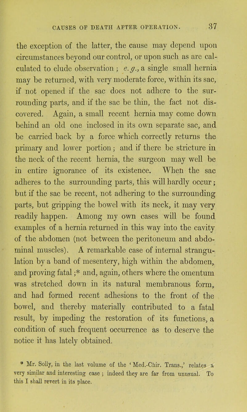 the exception of the latter, the cause may depend upon circumstances beyond our control, or upon such as are cal- culated to elude observation ; e.g., a single small hernia may be retmiied, with very moderate force, within its sac, if not opened if the sac does not adhere to the sur- rounding parts, and if the sac be thin, the fact not dis- covered. Again, a small recent hernia may come down behind an old one inclosed in its own separate sac, and be carried back by a force which correctly returns the primary and lower portion; and if there be stricture in the neck of the recent hernia, the surgeon may well be in entire ignorance of its existence. When the sac adheres to the surrounding parts, this will hardly occm’; but if the sac be recent, not adhering to the smTounding parts, but gripping the bowel with its neck, it may very readily happen. Among my own cases will be found examples of a hernia returned in this way into the cavity of the abdomen (not between the peritoneum and abdo- minal muscles). A remarkable case of internal strangu- lation by a band of mesentery, high within the abdomen, and proving fatal ;* and, again, others where the omentum was stretched down in its natural membranous form, and had formed recent adhesions to the front of the bowel, and thereby materially contributed to a fatal result, by impeding the restoration of its functions, a condition of such frequent occurrence as to deserve the notice it has lately obtained. * Mr, Solly, in the last volume of the ‘ Med.-Chir. Trans.,’ relates a very similar and interesting case ; indeed they are far from unusual. To this I shall revert in its place.