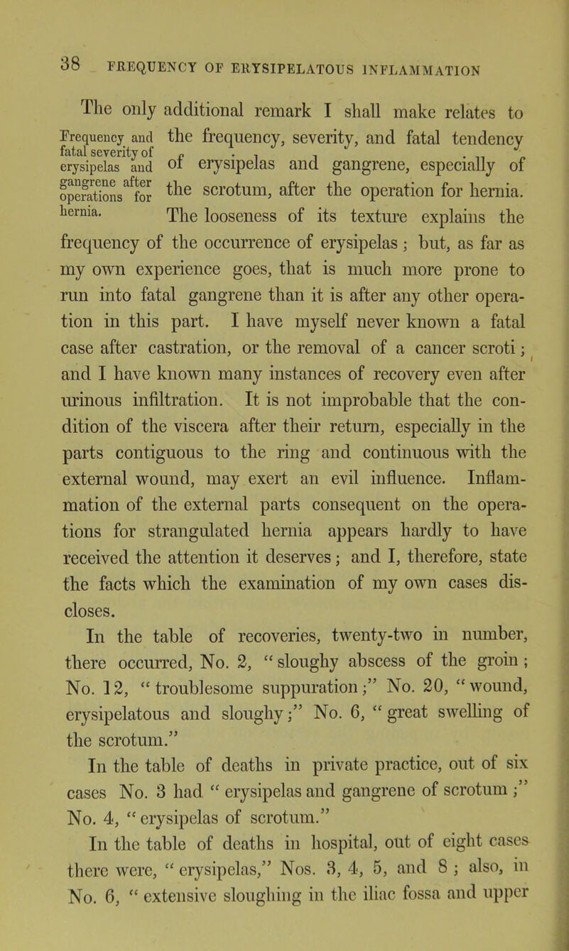 The only additional remark I shall make relates to Frequency and the frequency, severity, and fatal tendency fatal severity of r • i i • it « erysipelas and 01 erysipelas and gangrene, especially of opeSL^^foJ scrotum, after the operation for hernia, hernia. looseiiess of its textime explains the frequency of the occurrence of erysipelas; but, as far as my own experience goes, that is much more prone to run into fatal gangrene than it is after any other opera- tion in this part. I have myself never known a fatal case after castration, or the removal of a cancer scroti; and I have known many instances of recovery even after lU’inous infiltration. It is not improbable that the con- dition of the viscera after their return, especially in the parts contiguous to the ring and continuous with the external wound, may exert an evil influence. Inflam- mation of the external parts consequent on the opera- tions for strangulated hernia appears hardly to have received the attention it deserves; and I, therefore, state the facts which the examination of my own cases dis- closes. In the table of recoveries, twenty-two in niunber, there occurred, No. 2, “ sloughy abscess of the groin ; No. 12, “troublesome suppuration/’ No. 20, “wound, erysipelatous and sloughyNo. 6, “ great swelling of the scrotum.” In the table of deaths in private practice, out of six cases No. 3 had, “ erysipelas and gangrene of scrotum No. 4, “ erysipelas of scrotum.” In the table of deaths in hospital, out of eight cases there were, “ erysipelas,” Nos. 3, 4, 5, and 8 ; also, in No. 6, “ extensive sloughing in the iliac fossa and upper