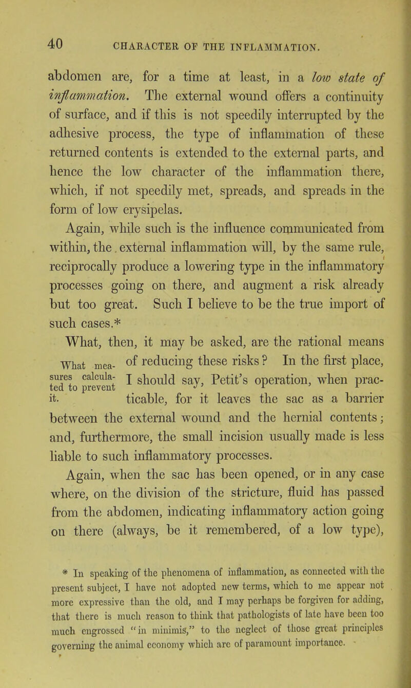 abdomen are, for a time at least, in a low state of inflammation. The external wound offers a continuity of surface, and if this is not speedily interrupted by the adliesive process, the type of inflammation of these returned contents is extended to the external parts, and hence the low character of the inflammation there, which, if not speedily met, spreads, and spreads in the form of low erysipelas. Again, while such is the influence communicated from within, the. external inflammation will, by the same rule, reciprocally produce a lowering type in the inflammatory processes going on there, and augment a risk already but too great. Such I believe to be the true import of such cases.* What, then, it may be asked, are the rational means What mea- ®f reducing these risks ? In the first place, sures calcula- j should say, Petit’s operation, when prac- ted to prevent ^ ^ it. ticable, for it leaves the sac as a barrier between the external wound and the hernial contents; and, furthermore, the small incision usually made is less liable to such inflammatory processes. Again, when the sac has been opened, or in any case where, on the division of the stricture, fluid has passed from the abdomen, indicating inflammatory action going on there (always, be it remembered, of a low type). * In speaking of the phenomena of inflammation, as connected with the present subject, I have not adopted new terms, which to me appear not more expressive than the old, and I may perhaps be forgiven for adding, tliat there is much reason to thmlc that pathologists of late have been too much engrossed “in minimis,” to the neglect of those great principles governing the animal economy which arc of paramount importance. '