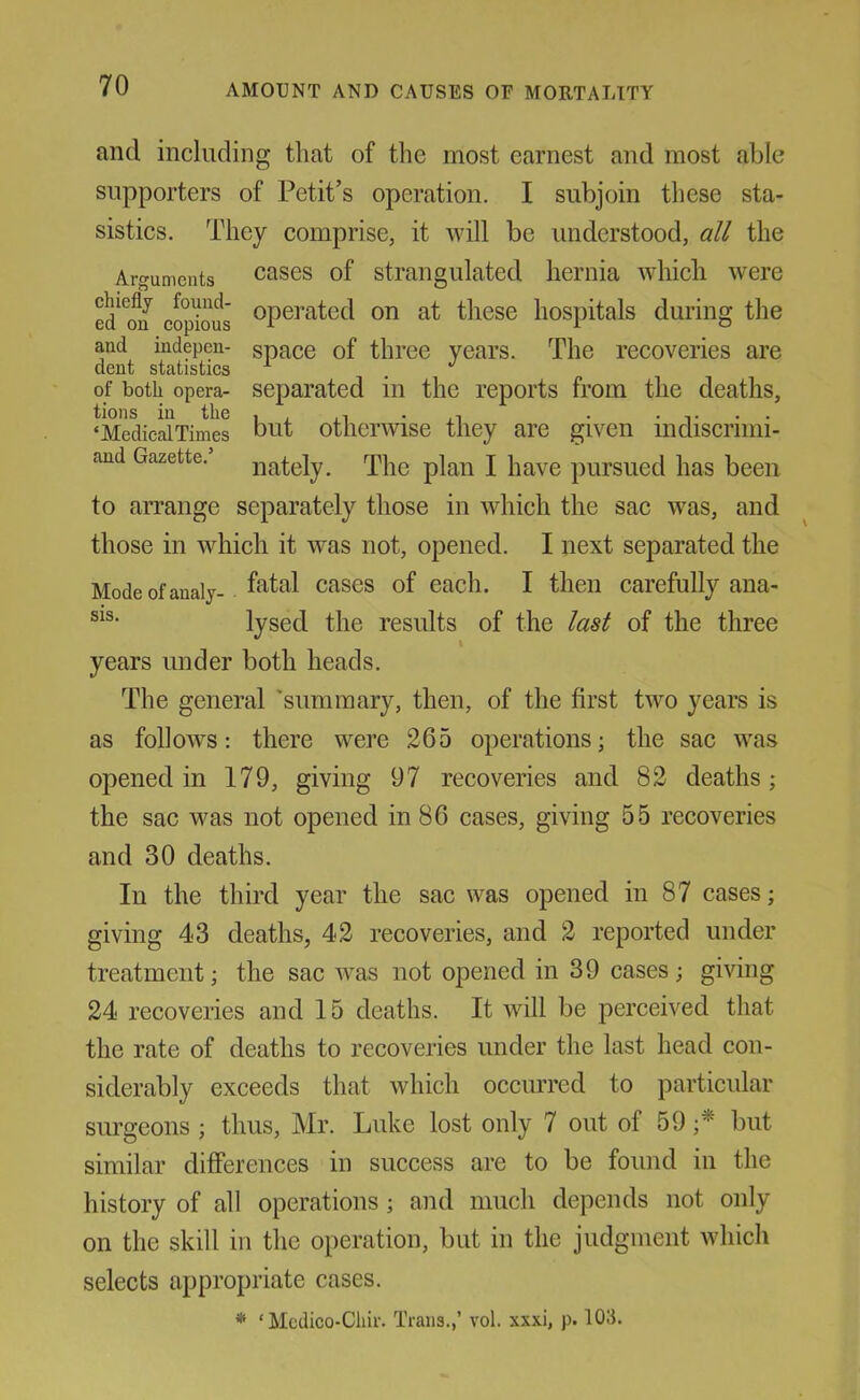 and including that of the most earnest and most able supporters of Petit’s operation. I subjoin tliese sta- sistics. They comprise, it will be understood, all the Arguments cases of strangulated hernia which were ed^^on copious operated on at these hospitals during the and indepen- space of three years. The recoveries are dent statistics . of both opera- separated in the reports from the deaths, tions in the i . .i • • . ,. . . ‘MedicalTimes blit otherwise they are given indiscrnni- and Gazette. lately. The plan I have pursued has been to arrange separately those in which the sac was, and those in which it was not, opened. I next separated the Modeofanaly- cases of each. I then carefully ana- lysed the results of the last of the three years under both heads. The general 'summary, then, of the first two years is as follows: there were 265 operations; the sac was opened in 179, giving 97 recoveries and 82 deaths; the sac was not opened in 86 cases, giving 55 recoveries and 30 deaths. In the third year the sac was opened in 87 cases; giving 43 deaths, 42 recoveries, and 2 reported under treatment; the sac was not opened in 39 cases; giving 24 recoveries and 15 deaths. It ivill be perceived that the rate of deaths to recoveries under the last head con- siderably exceeds that which occurred to particular surgeons ; thus, Mr. Luke lost only 7 out of 59 but similar differences in success are to be found in the history of all operations; and much depends not only on the skill in the operation, but in the judgment which selects appropriate cases. * ‘ Mcdico-Cliir. Trans.,’ vol. xxxi, p. 103.
