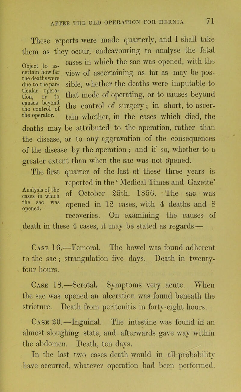 These reports were made quarterly, and I shall take them as they occur, endeavouring to analyse the fatal rM,- . . cases in which the sac was opened, with the v_/Dj0Cu to certain how far yiew of ascertaining as far as may be pos- tlie deaths were due to the par- sible, whether the deaths were imputable to tion, or to that mode of operating, or to causes beyond thrconkT of control of simgery; in short, to ascer- the operator, whether, in the cases which died, the deaths may be attributed to the operation, rather than the disease, or to any aggravation of the consequences of the disease by the operation ; and if so, whether to a greater extent than when the sac was not o'pened. The first quarter of the last of these' three years is reported in the ‘ Medical Times and Gazette’ 4ses^b which of October 25th, 1856. The sac was the sac was opened in 12 cases, with 4 deaths and 8 opened. ^ recoveries. On examining the causes of death in these 4 cases, it may be stated as regards— Case 16.—Femoral. The bowel was found adherent to the sac; strangulation five days. Death in twenty- four hours. Case 18.—Scrotal. Symptoms very acute. When the sac was opened an ulceration was found beneath the stricture. Death from peritonitis in forty-eight hours. Case 20.—Inguinal. The intestine was found in an almost sloughing state, and afterwards gave way within the abdomen. Death, ten days. In the last two cases death would in all probability have occurred, whatever operation had been performed.