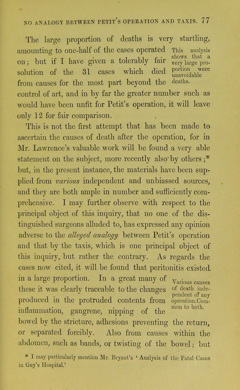 The large proportion of deaths is very startling, ainoimting to one-half of the cases operated This analysis on j but if I have given a tolerably fair yery large pro- soliition of the 31 cases which died from causes for the most part beyond the deaths, control of art, and in by far the greater number such as would have been unfit for Petit’s operation, it will leave only 12 for fair comparison. This is not the first attempt that has been made to ascertain the causes of death after the operation, for in Mr. Lawrence’s valuable work will be found a very able statement on the subject, more recently also*by others;* but, in the present instance, the materials have been sup- plied from various independent and unbiassed som’ces, and they are both ample in number and sufiiciently com- prehensive. I may fmdher observe with respect to the principal object of this inquiry, that no one of the dis- tinguished surgeons alluded to, has expressed any opinion adverse to the alleged analogy between Petit’s operation and that by the taxis, which is one principal object of this inquiry, but rather the contrary. As regards the cases now cited, it will be found that peritonitis existed in a large proportion. In a great manv of yr • these it was clearly traceable to the changes death iude- „ pendent of any produced m the protruded contents from operation.Com- • fi ,• . . ,1 mou to both, mnammation, gangrene, nipping of the bowel by the stricture, adhesions preventing the return, or separated forcibly. Also from causes within the abdomen, such as bands, or twisting of the bowel; but * I may particularly mention Mr. Bryant’s ‘ Analysis of the Fatal Cases in Guy’s Hospital.’