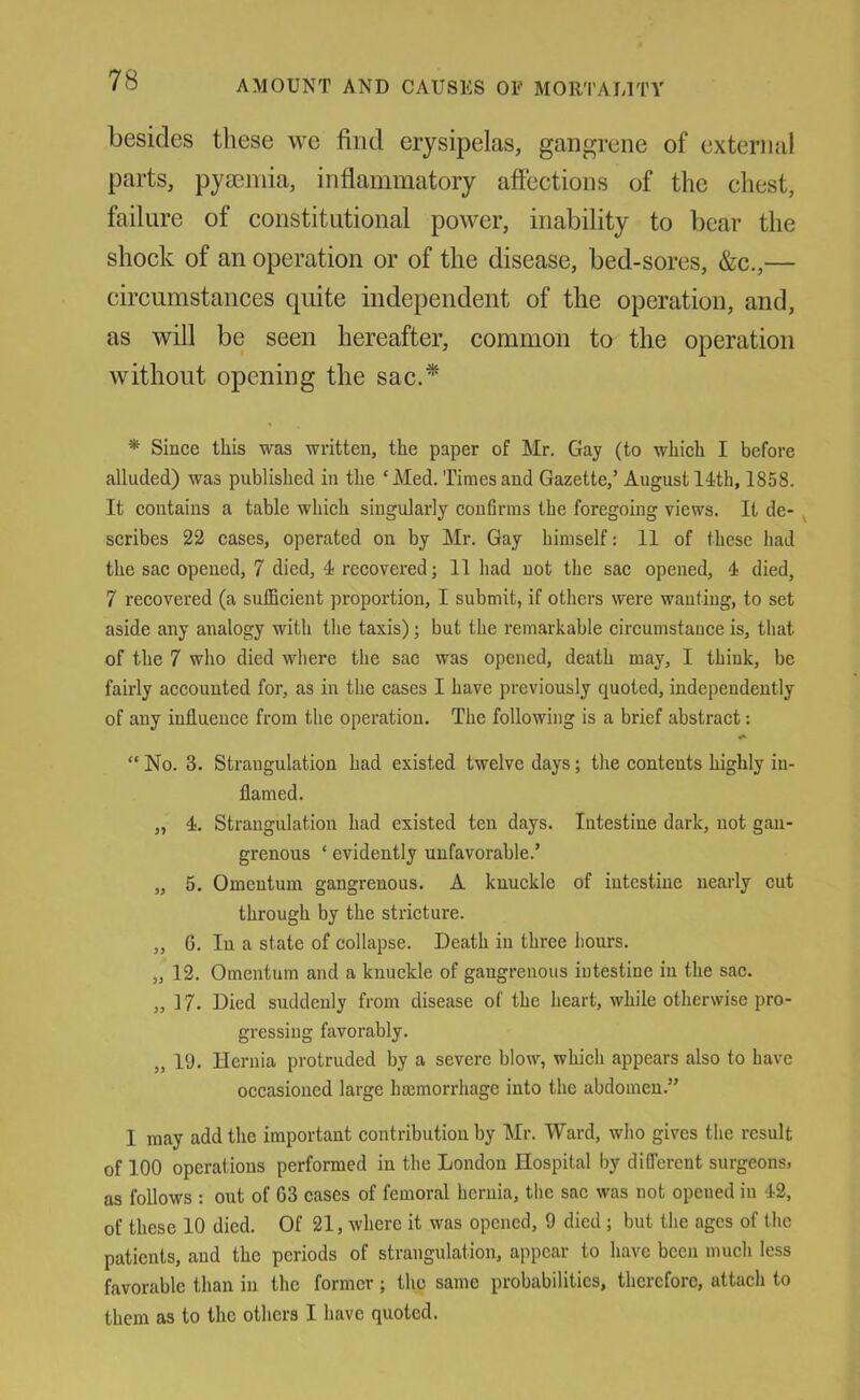 besides these we find erysipelas, gangrene of external parts, pyseniia, inflammatory affections of the chest, failure of constitutional power, inability to bear the shock of an operation or of the disease, bed-sores, &c.,— circumstances quite independent of the operation, and, as will be seen hereafter, common to the operation without opening the sac.* * Since this was written, the paper of Mr. Gay (to which I before alluded) was published in the ‘Med. Times and Gazette,’ August 14th, 1858. It contains a table which singularly confirms the foregoing views. It de- ^ scribes 22 cases, operated on by Mr. Gay himself: 11 of these had the sac opened, 7 died, 4 recovered; 11 had not the sac opened, 4 died, 7 recovered (a sulBcient proportion, I submit, if others were wanting, to set aside any analogy with the taxis); but the remarkable circumstance is, that of the 7 who died where the sac was opened, death may, I think, be fairly accounted for, as in the cases I have previously quoted, independently of any influence from the operation. The following is a brief abstract: “ No. 3. Strangulation had existed twelve days; the contents highly in- flamed. „ 4. Strangulation had existed ten days. Intestine dark, not gan- grenous ‘ evidently unfavorable.’ „ 5. Omentum gangrenous. A knuckle of intestine nearly cut through by the stricture. „ 6. In a state of collapse. Death in three hours. „ 12. Omentum and a knuckle of gangrenous intestine in the sac. „ 17. Died suddenly from disease of the heart, while otherwise pro- gressing favorably. „ 19. Hernia protruded by a severe blow, which appears also to have occasioned large brnmorrhage into the abdomen.” I may add the important contribution by Mr. Ward, who gives the result of 100 operations performed in the London Hospital by different surgeons, as follows : out of 63 cases of femoral hernia, the sac was not opened in 42, of these 10 died. Of 21, where it was opened, 9 died ; but the ages of the patients, and the periods of strangulation, appear to have been much less favorable than in the former; the same probabilities, therefore, attach to them as to the others I have quoted.