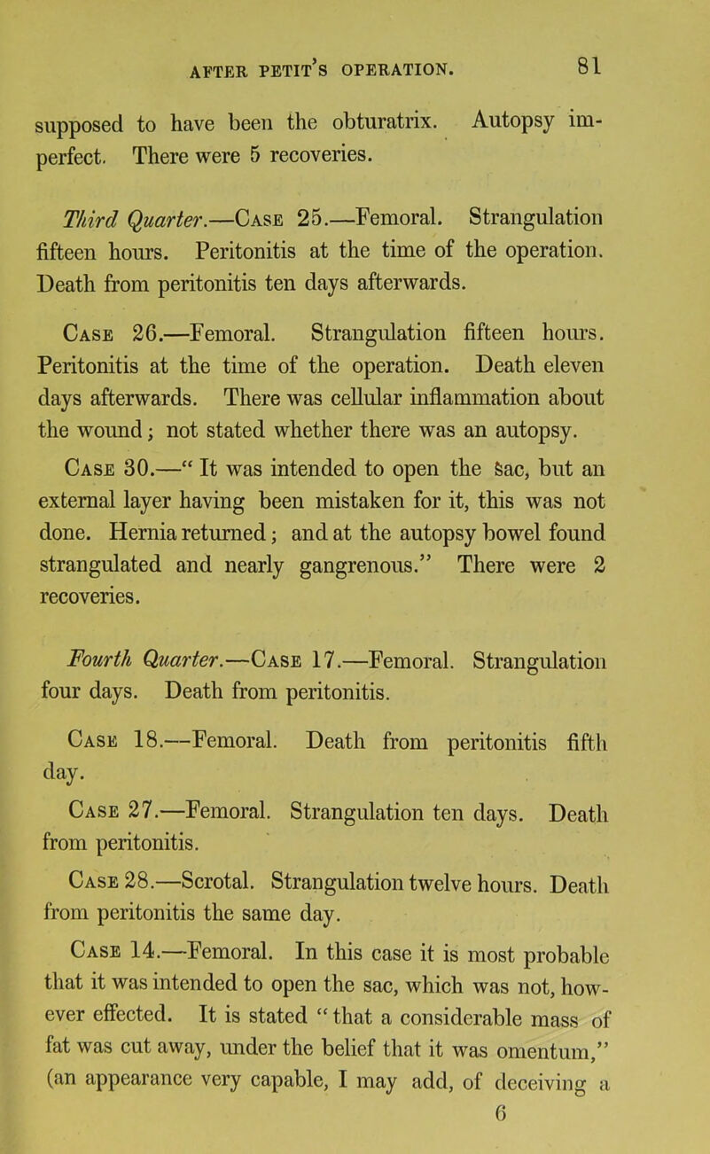 supposed to have been the obturatrix. Autopsy im- perfect. There were 5 recoveries. Third Quarter.—Case 25.—Femoral. Strangulation fifteen hours. Peritonitis at the time of the operation. Death from peritonitis ten days afterwards. Case 26.—Femoral. Strangulation fifteen hom^s. Peritonitis at the time of the operation. Death eleven days afterwards. There was cellular inflammation about the wound; not stated whether there was an autopsy. Case 30.—“ It was intended to open the Sac, but an external layer having been mistaken for it, this was not done. Hernia returned; and at the autopsy bowel found strangulated and nearly gangrenous.” There were 2 recoveries. Fourth Quarter.—Case 17.—Femoral. Strangulation four days. Death from peritonitis. Case 18.—Femoral. Death from peritonitis fifth day. Case 27.—Femoral. Strangulation ten days. Death from peritonitis. Case 28.—Scrotal. Strangulation twelve hours. Death from peritonitis the same day. Case 14.—Femoral. In this case it is most probable that it was intended to open the sac, which was not, how- ever effected. It is stated “ that a considerable mass of fat was cut away, under the belief that it was omentum,” (an appearance very capable, I may add, of deceiving a 6