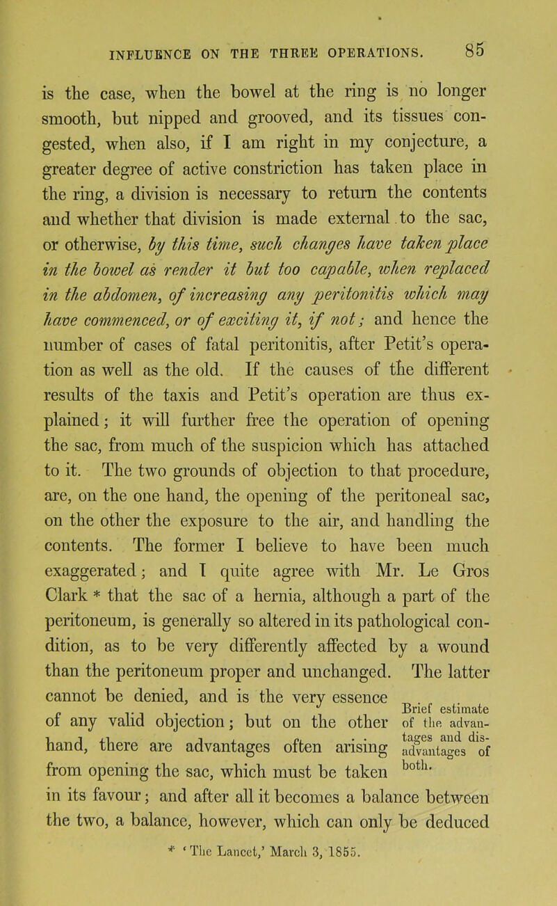 is the case, when the bowel at the ring is no longer smooth, but nipped and grooved, and its tissues con- gested, when also, if I am right in my conjecture, a greater degree of active constriction has taken place in the ring, a division is necessary to return the contents and whether that division is made external , to the sac, or otherwise, hy this time, such changes have taken place in the bowel as render it hut too capable, when replaced in the abdomen, of increasing any peritonitis which may have commenced, or of exciting it, if not; and hence the number of cases of fatal peritonitis, after Petit’s opera- tion as well as the old. If the causes of the different results of the taxis and Petit’s operation are thus ex- plained; it will further free the operation of opening the sac, from much of the suspicion which has attached to it. The two grounds of objection to that procedure, are, on the one hand, the opening of the peritoneal sac, on the other the exposure to the air, and handling the contents. The former I believe to have been much exaggerated; and I quite agree with Mr. Le Gros Clark * that the sac of a hernia, although a part of the peritoneum, is generally so altered in its pathological con- dition, as to be very differently affected by a wound than the peritoneum proper and unchanged. The latter cannot be denied, and is the very essence d CS(/llTlcito of any valid objection; but on the other of tlie advan- hand, there are advantages often arising aSitages^of from opening the sac, which must be taken in its favour; and after all it becomes a balance between the two, a balance, however, which can only be deduced * ‘The Lancet/ March 3, 1855.