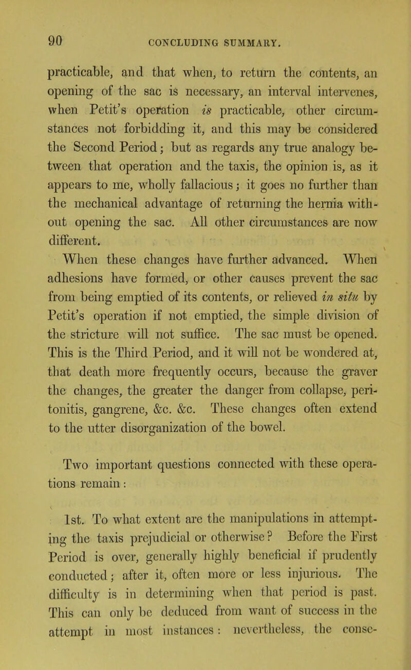 practicable, and that when, to return the contents, an opening of the sac is necessary, an interval intervenes, when Petit’s operation is practicable, other circum- stances not forbidding it, and this may be considered the Second Period; but as regards any true analogy be- tween that operation and the taxis, the opinion is, as it appears to me, wholly fallacious; it goes no further than the mechanical advantage of returning the heniia with- out opening the sac. All other circumstances are now different. When these changes have further advanced. When adhesions have formed, or other causes prevent the sac from being emptied of its contents, or relieved in situ by Petit’s operation if not emptied, the simple division of the stricture will not suffice. The sac must be opened. This is the Third Period, and it will not be wondered at, that death more frequently occurs, because the graver the changes, the greater the danger from collapse, peri- tonitis, gangrene, &c. &c. These changes often extend to the utter disorganization of the bowel. Two important questions connected with these opera- tions remain: 1st. To what extent are the manipulations in attempt- ing the taxis prejudicial or otherwise ? Before the First Period is over, generally highly beneficial if prudently conducted; after it, often more or less injiuious. The difficulty is in determining when that period is past. This can only be deduced from want of success in the attempt in most instances; nevertheless, the consc-