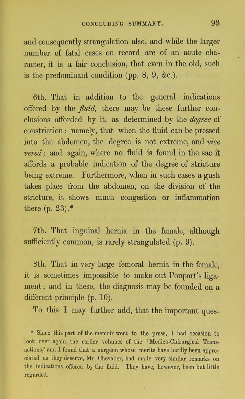 and consequently strangulation also, and while the larger number of fatal cases on record are of an acute cha- racter, it is a fair conclusion, that even in the old, such is the predominant condition (pp. 8, 9, &c.). 6th. That in addition to the general indications offered by the jluid, there may be these further con- clusions afforded by it, as determined by the degree of constriction: namely, that when the fluid can be pressed into the abdomen, the degree is not extreme, and vice versa; and again, where no fluid is found in the sac it * affords a probable indication of the degree of stricture being extreme. Furthermore, when in such cases a gush takes place from the abdomen, on the division of the stricture, it shows much congestion or inflammation there (p. 23).* 7th. That inguinal hernia in the female, although sufficiently common, is rarely strangulated (p. 9). 8th. That in very large femoral hernia in the female, it is sometimes impossible to make out Poupart’s liga- ment ; and in these, the diagnosis may be founded on a different principle (p. 10). To this I may further add, that the important ques- * Since this part of the memoir went to the press, I had occasion to look over again the earlier volumes of the ‘ Medico-Chirurgical Trans- actions,’ and I found that a surgeon whose merits have hardly been appre- ciated as they deserve, Mr. Chevalier, had made very similar remarks on the indications offered by the fluid. They have, however, been but little regarded.