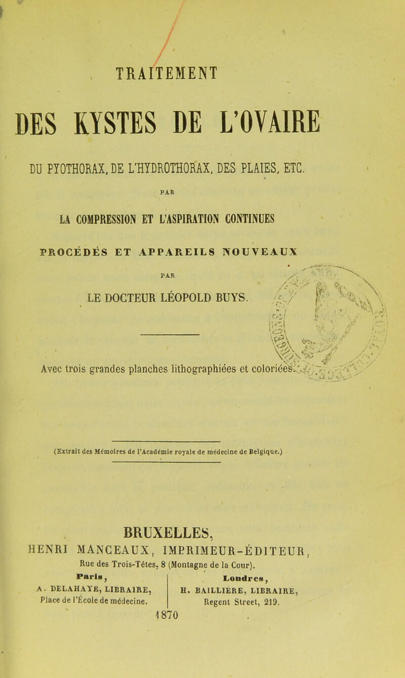 / TRAITEMENT DES KYSTES DE L’OVAIRE DU PYOTHORAX.DE L’HYDROTHORAX. des plaies, etc. PAR LA COMPRESSION ET L’ASPIRATION CONTINUES PROCÉDÉS ET APPAREILS NOUVEAUX PAR LE DOCTEUR LEOPOLD BUYS. /$i • i r..* • 1 C? \ VvN .'A» ^ Avec trois grandes planches lithographiées et coloriée^:*;/ X * vr v (Extrait des Mémoires de l’Académie royale de médecine de Belgique.) BRUXELLES, HENRI MANCEAUX, IMPRIMEUR-ÉDITEUR, Rue des Trois-Tétes, 8 (Montagne de la Cour). Londres, Paries. A. DELAHAYE, LIBRAIRE, Place de l’École de médecine. H. BAILLIERE, LIBRAIRE, Regent Street, 219. 1870