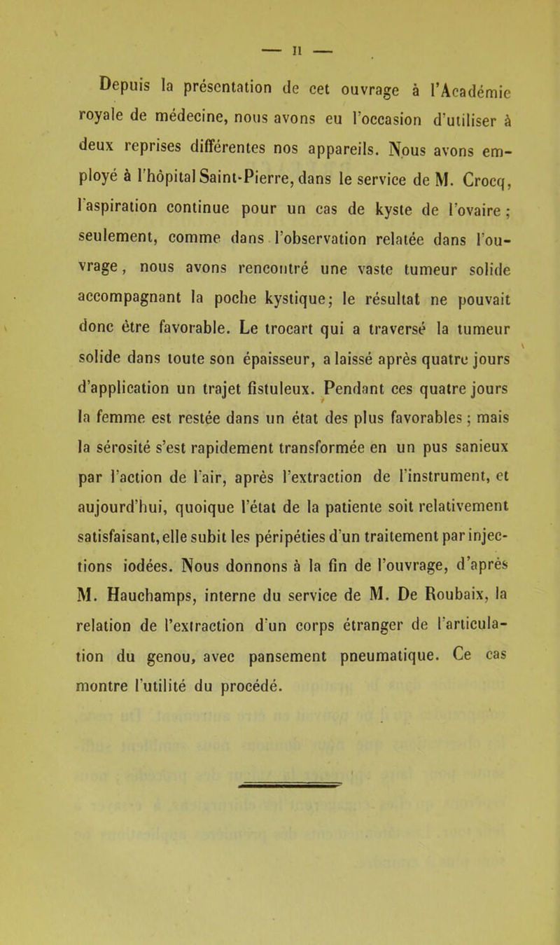 Il Depuis la présentation de cet ouvrage à l’Académie royale de médecine, nous avons eu l’occasion d’utiliser à deux reprises différentes nos appareils. Nous avons em- ployé à l’hôpital Saint-Pierre, dans le service de M. Crocq, l'aspiration continue pour un cas de kyste de l’ovaire ; seulement, comme dans l’observation relatée dans l’ou- vrage , nous avons rencontré une vaste tumeur solide accompagnant la poche kystique; le résultat ne pouvait donc être favorable. Le trocart qui a traversé la tumeur solide dans toute son épaisseur, a laissé après quatre jours d’application un trajet fistuleux. Pendant ces quatre jours la femme est restée dans un état des plus favorables ; mais la sérosité s’est rapidement transformée en un pus sanieux par l’action de l’air, après l’extraction de l'instrument, et aujourd’hui, quoique l’état de la patiente soit relativement satisfaisant, elle subit les péripéties d’un traitement par injec- tions iodées. Nous donnons à la fin de l’ouvrage, d’après M. Hauchamps, interne du service de M. De Roubaix, la relation de l’extraction d'un corps étranger de l'articula- tion du genou, avec pansement pneumatique. Ce cas montre l'utilité du procédé.