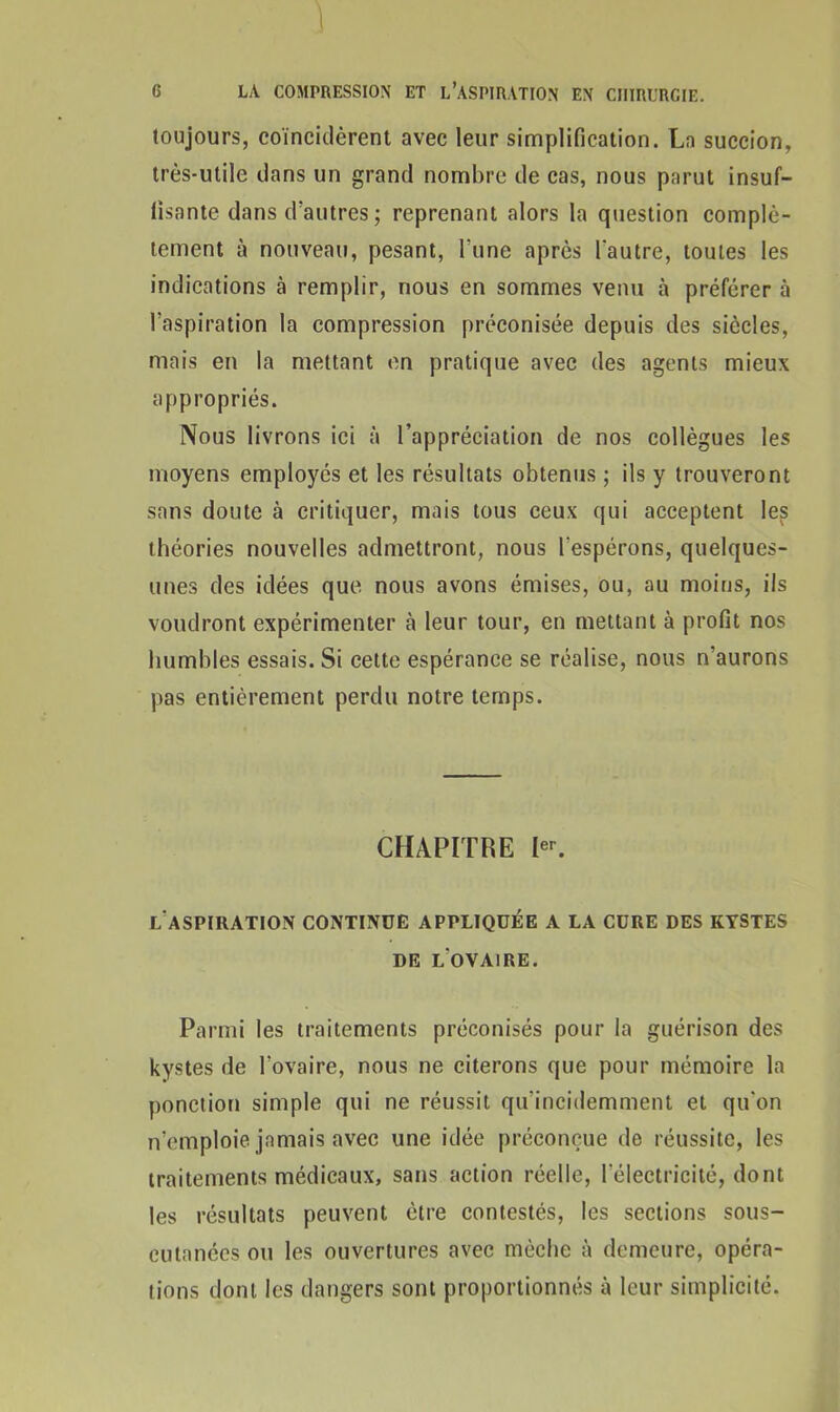 1 6 LA COMPRESSION ET L'ASPIRATION EN CHIRURGIE. toujours, coïncidèrent avec leur simplification. La succion, très-utile dans un grand nombre de cas, nous parut insuf- fisante dans d'autres ; reprenant alors la question complè- tement à nouveau, pesant, l'une après l'autre, toutes les indications à remplir, nous en sommes venu à préférer à l'aspiration la compression préconisée depuis des siècles, mais en la mettant en pratique avec des agents mieux appropriés. Nous livrons ici à l’appréciation de nos collègues les moyens employés et les résultats obtenus ; ils y trouveront sans doute à critiquer, mais tous ceux qui acceptent les théories nouvelles admettront, nous l'espérons, quelques- unes des idées que nous avons émises, ou, au moins, ils voudront expérimenter à leur tour, en mettant à profit nos humbles essais. Si cette espérance se réalise, nous n’aurons pas entièrement perdu notre temps. CHAPITRE Ier. l'aspiration continue appliquée a la cure des kystes DE LOVA1RE. Parmi les traitements préconisés pour la guérison des kystes de l'ovaire, nous ne citerons que pour mémoire la ponction simple qui ne réussit qu'incidemment et qu'on n’emploie jamais avec une idée préconçue de réussite, les traitements médicaux, sans action réelle, l’électricité, dont les résultats peuvent être contestés, les sections sous- cutanées ou les ouvertures avec mèche à demeure, opéra- tions dont les dangers sont proportionnés à leur simplicité.